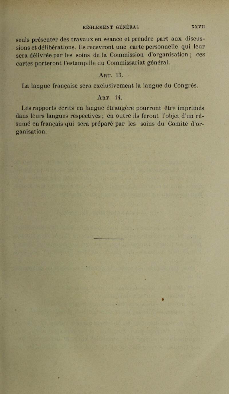 seuls présenter des travaux en séance et prendre part aux discus- sions et délibérations. Ils recevront une carte personnelle qui leur sera délivrée par les soins de la Commission d’organisation ; ces cartes porteront l’estampille du Commissariat général. Art. 13. • La langue française sera exclusivement la langue du Congrès. Art. 14. Les rapports écrits en langue étrangère pourront être imprimés dans leurs langues respectives; en outre ils feront l’objet d’un ré- sumé en français qui sera préparé par les soins du Comité d’or- ganisation. i