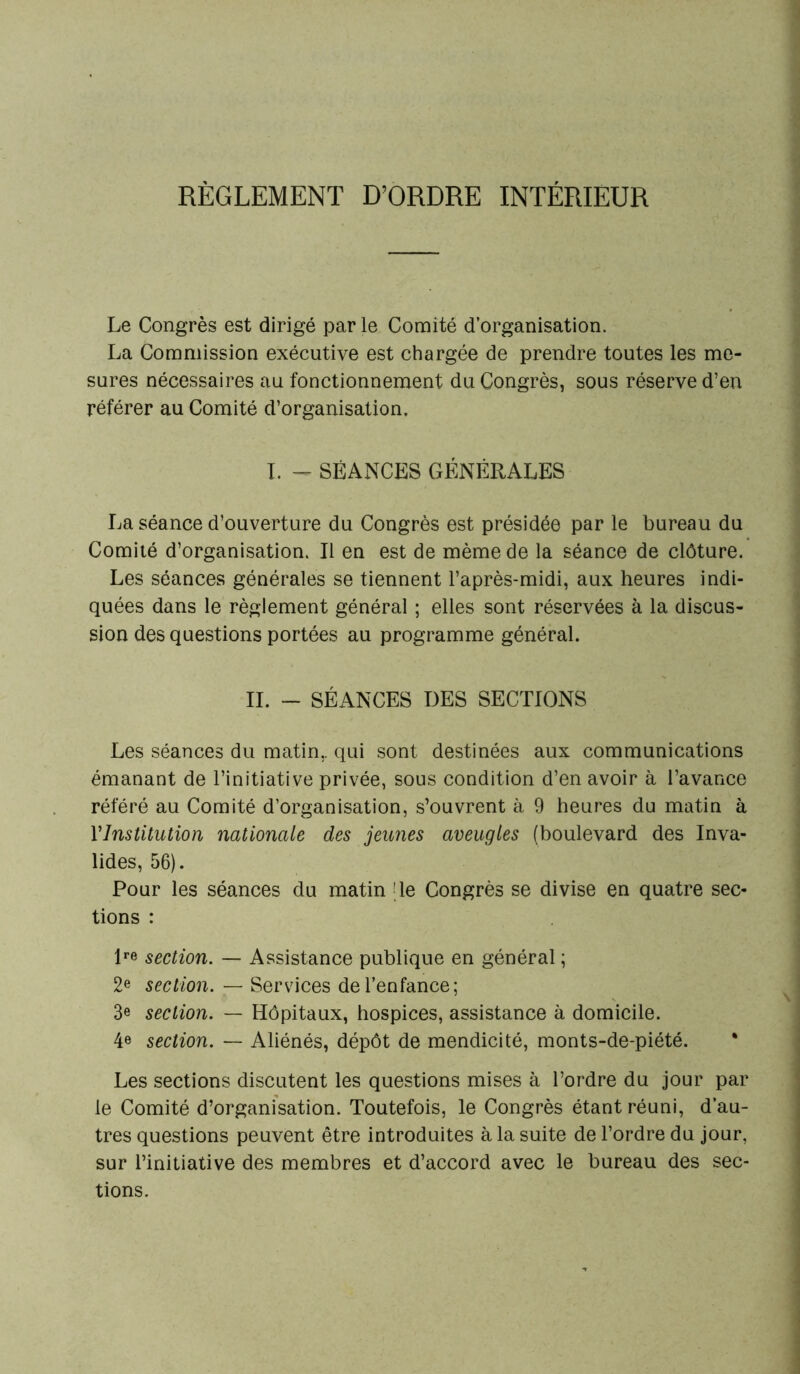 RÈGLEMENT D’ORDRE INTÉRIEUR Le Congrès est dirigé parle Comité d’organisation. La Commission exécutive est chargée de prendre toutes les me- sures nécessaires au fonctionnement du Congrès, sous réserve d’en référer au Comité d’organisation. I. - SÉANCES GÉNÉRALES La séance d’ouverture du Congrès est présidée par le bureau du Comité d’organisation. Il en est de même de la séance de clôture. Les séances générales se tiennent l’après-midi, aux heures indi- quées dans le règlement général ; elles sont réservées à la discus- sion des questions portées au programme général. IL - SÉANCES DES SECTIONS Les séances du matin., qui sont destinées aux communications émanant de l’initiative privée, sous condition d’en avoir à l’avance référé au Comité d’organisation, s’ouvrent à 9 heures du matin à l'Institution nationale des jeunes aveugles (boulevard des Inva- lides, 56). Pour les séances du matin [le Congrès se divise en quatre sec- tions : lre section. — Assistance publique en général ; 2e section. — Services de l’enfance; 3e section. — Hôpitaux, hospices, assistance à domicile. 4e section. — Aliénés, dépôt de mendicité, monts-de-piété. Les sections discutent les questions mises à l’ordre du jour par le Comité d’organisation. Toutefois, le Congrès étant réuni, d’au- tres questions peuvent être introduites à la suite de l’ordre du jour, sur l’initiative des membres et d’accord avec le bureau des sec- tions.