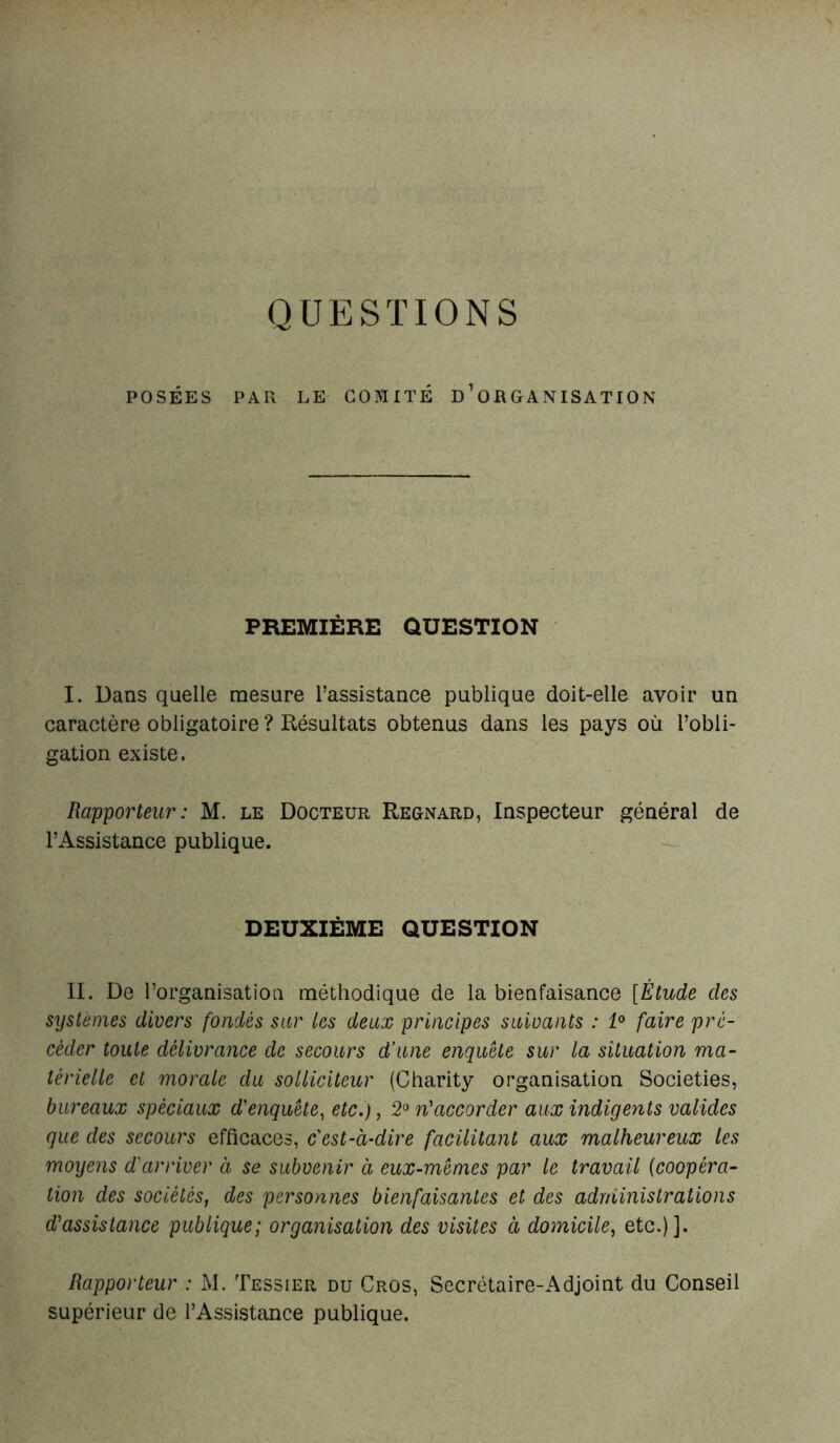 POSÉES PAR LE COMITÉ ^ORGANISATION PREMIÈRE ÛUESTION I. Dans quelle mesure l’assistance publique doit-elle avoir un caractère obligatoire ? Résultats obtenus dans les pays où l’obli- gation existe. Rapporteur : M. le Docteur Regnard, Inspecteur général de l’Assistance publique. DEUXIÈME QUESTION II. De l’organisation méthodique de la bienfaisance [Étude des systèmes divers fondés sur les deux principes suivants : 1° faire pré- céder toute délivrance de secours d’une enquête sur la situation ma- térielle et morale du solliciteur (Charity organisation Societies, bureaux spéciaux d'enquête, etc.), 2° n'accorder aux indigents valides que des secours efficaces, c'est-à-dire facilitant aux malheureux les moyens d'arriver à se subvenir à eux-mêmes par le travail (coopéra- tion des sociétés, des personnes bienfaisantes et des administrations d'assistance publique; organisation des visites à domicile, etc.)]. Rapporteur : M. Tessier du Cros, Secrétaire-Adjoint du Conseil supérieur de l’Assistance publique.