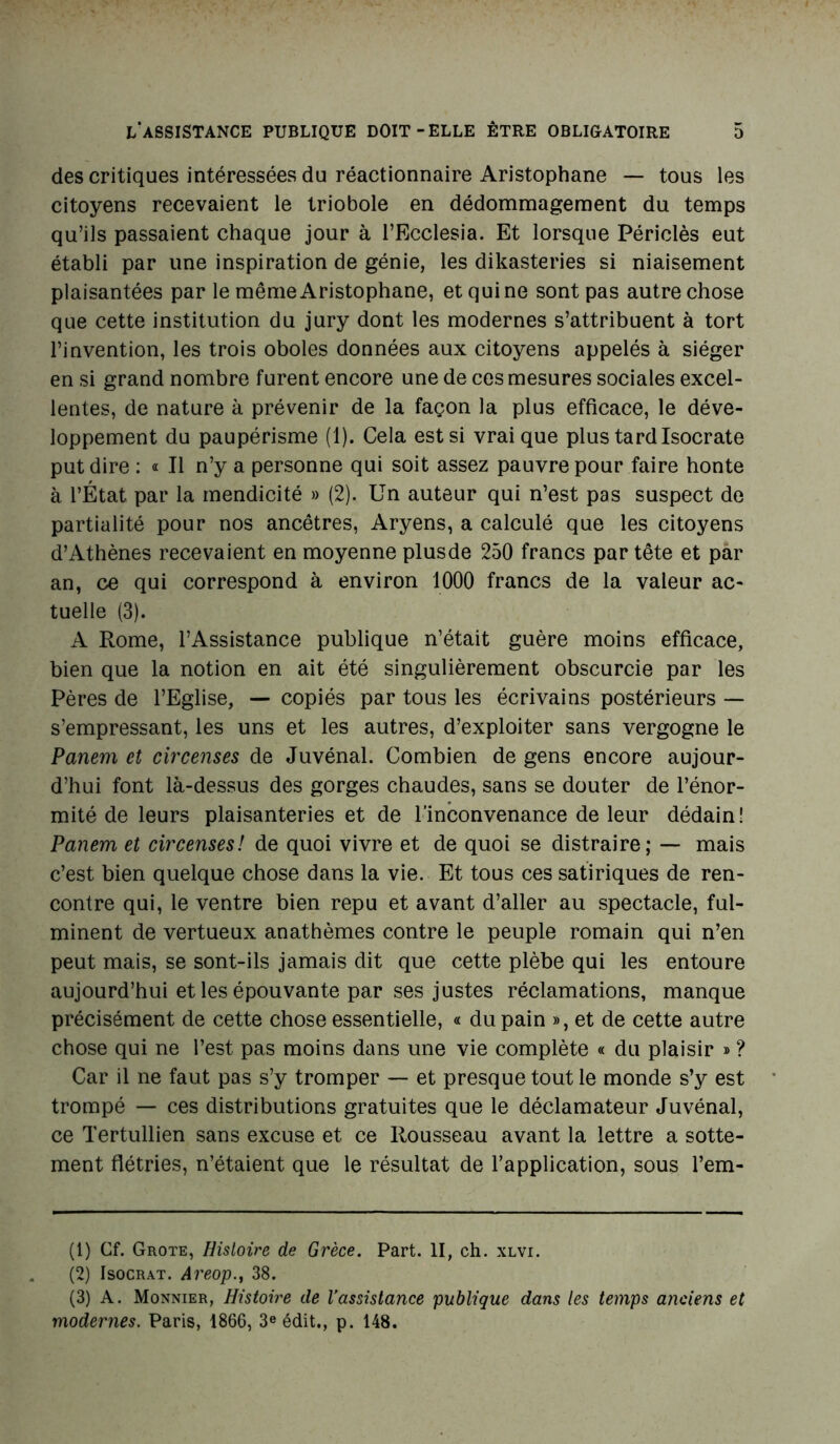 des critiques intéressées du réactionnaire Aristophane — tous les citoyens recevaient le triobole en dédommagement du temps qu’ils passaient chaque jour à l’Ecclesia. Et lorsque Périclès eut établi par une inspiration de génie, les dikasteries si niaisement plaisantées par le même Aristophane, etquine sont pas autre chose que cette institution du jury dont les modernes s’attribuent à tort l’invention, les trois oboles données aux citoyens appelés à siéger en si grand nombre furent encore une de ces mesures sociales excel- lentes, de nature à prévenir de la façon la plus efficace, le déve- loppement du paupérisme (1). Cela est si vrai que plus tard Isocrate put dire : « Il n’y a personne qui soit assez pauvre pour faire honte à l’État par la mendicité » (2). Un auteur qui n’est pas suspect de partialité pour nos ancêtres, Aryens, a calculé que les citoyens d’Athènes recevaient en moyenne plus de 250 francs par tête et par an, ce qui correspond à environ 1000 francs de la valeur ac- tuelle (3). A Rome, l’Assistance publique n’était guère moins efficace, bien que la notion en ait été singulièrement obscurcie par les Pères de l’Eglise, — copiés par tous les écrivains postérieurs — s’empressant, les uns et les autres, d’exploiter sans vergogne le Panem et circenses de Juvénal. Combien de gens encore aujour- d’hui font là-dessus des gorges chaudes, sans se douter de l’énor- mité de leurs plaisanteries et de l’inconvenance de leur dédain! Panem et circenses! de quoi vivre et de quoi se distraire; — mais c’est bien quelque chose dans la vie. Et tous ces satiriques de ren- contre qui, le ventre bien repu et avant d’aller au spectacle, ful- minent de vertueux anathèmes contre le peuple romain qui n’en peut mais, se sont-ils jamais dit que cette plèbe qui les entoure aujourd’hui et les épouvante par ses justes réclamations, manque précisément de cette chose essentielle, « du pain », et de cette autre chose qui ne l’est pas moins dans une vie complète « du plaisir » ? Car il ne faut pas s’y tromper — et presque tout le monde s’y est trompé — ces distributions gratuites que le déclamateur Juvénal, ce Tertullien sans excuse et ce Rousseau avant la lettre a sotte- ment flétries, n’étaient que le résultat de l’application, sous l’em- (1) Cf. Grote, Histoire de Grèce. Part. II, ch. xlvi. (2) Isocrat. Areop., 38. (3) A. Monnier, Histoire de l'assistance publique dans les temps anciens et modernes. Paris, 1866, 3e édit., p. 148.