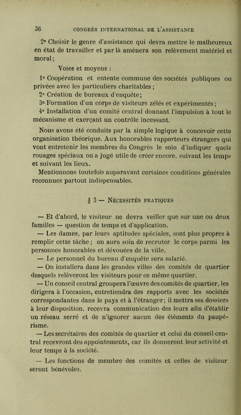 2° Choisir le genre d’assistance qui devra mettre le malheureux en état de travailler et par là amènera son relèvement matériel et moral ; Voies et moyens : 1° Coopération et entente commune des sociétés publiques ou privées avec les particuliers charitables ; 2° Création de bureaux d’enquête; 3° P’ormation d’un corps de visiteurs zélés et expérimentés ; 4° Installation d’un comité central donnant l’impulsion à tout le mécanisme et exerçant un contrôle incessant. Nous avons été conduits par la simple logique à concevoir cette organisation théorique. Aux honorables rapporteurs étrangers qui vont entretenir les membres du Congrès le soin d’indiquer quels rouages spéciaux on a jugé utile de créer encore, suivant les temps et suivant les lieux. Mentionnons toutefois auparavant certaines conditions générales reconnues partout indispensables. g 3 — Nécessités pratiques — Et d’abord, le visiteur ne devra veiller que sur une ou deux familles — question de temps et d’application. — Les dames, par leurs aptitudes spéciales, sont plus propres à remplir cette tâche ; on aura soin de recruter le corps parmi les personnes honorables et dévouées de la ville. — Le personnel du bureau d’enquête sera salarié. — On installera dans les grandes villes des comités de quartier desquels relèveront les visiteurs pour ce même quartier. — Un conseil central groupera l’œuvre des comités de quartier, les dirigera à l’occasion, entretiendra des rapports avec les sociétés correspondantes dans le pays et à l’étranger; il mettra ses dossiers à leur disposition, recevra communication des leurs afin d’établir un réseau serré et de n’ignorer aucun des éléments du paupé- risme. — Les secrétaires des comités de quartier et celui du conseil cen- tral recevront des appointements, car ils donneront leur activité et leur temps à la société. — Les fonctions de membre des comités et celles de visiteur seront bénévoles.