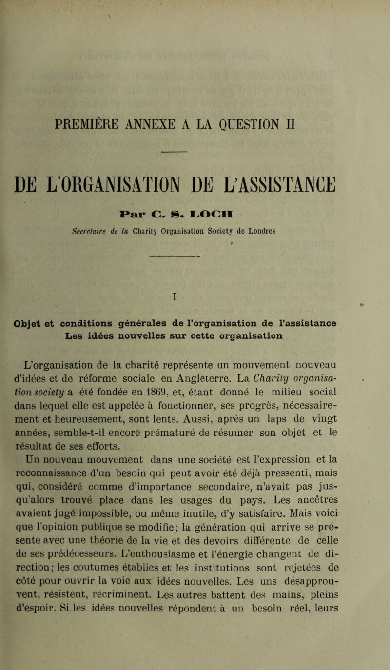 PREMIÈRE ANNEXE A LA QUESTION II DE L'ORGANISATION DE L'ASSISTANCE Par C. S. LOCH Secrétaire de la Charity Organisation Society de Londres I Objet et conditions générales de l’organisation de l’assistance Les idées nouvelles sur cette organisation L’organisation de la charité représente un mouvement nouveau d’idées et de réforme sociale en Angleterre. La Charity organisa- tion society a été fondée en 1869, et, étant donné le milieu social dans lequel elle est appelée à fonctionner, ses progrès, nécessaire- ment et heureusement, sont lents. Aussi, après un laps de vingt années, semble-t-il encore prématuré de résumer son objet et le résultat de ses efforts. Un nouveau mouvement dans une société est l’expression et la reconnaissance d’un besoin qui peut avoir été déjà pressenti, mais qui, considéré comme d’importance secondaire, n’avait pas jus- qu’alors trouvé place dans les usages du pays. Les ancêtres avaient jugé impossible, ou même inutile, d’y satisfaire. Mais voici que l’opinion publique se modifie; la génération qui arrive se pré- sente avec une théorie de la vie et des devoirs différente de celle de ses prédécesseurs. L’enthousiasme et l’énergie changent de di- rection ; les coutumes établies et les institutions sont rejetées de côté pour ouvrir la voie aux idées nouvelles. Les uns désapprou- vent, résistent, récriminent. Les autres battent des mains, pleins d’espoir. Si les idées nouvelles répondent à un besoin réel, leurs