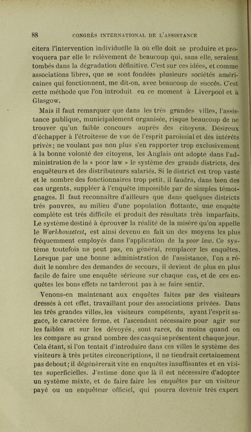 citera l’intervention individuelle là où elle doit se produire et pro- voquera par elle le relèvement de beaucoup qui, sans elle, seraient tombés dans la dégradation définitive. C’est sur ces idées, et comme associations libres, que se sont fondées plusieurs sociétés améri- caines qui fonctionnent, me dit-on, avec beaucoup de succès. C’est cette méthode que l’on introduit en ce moment à Liverpool et à Glasgow. Mais il faut remarquer que dans les très grandes villes, l’assis- tance publique, municipalement organisée, risque beaucoup de ne trouver qu’un faible concours auprès des citoyens. Désireux d’échapper à l’étroitesse de vue de l’esprit paroissial et des intérêts privés; ne voulant pas non plus s’en rapporter trop exclusivement à la bonne volonté des citoyens, les Anglais ont adopté dans l’ad- ministration de la « poor law » le système des grands districts, des enquêteurs et des distributeurs salariés. Si le district est trop vaste et le nombre des fonctionnaires trop petit, il faudra, dans bien des cas urgents, suppléer à l’enquête impossible par de simples témoi- gnages. Il faut reconnaître d’ailleurs que dans quelques districts très pauvres, au milieu d’une population flottante, une enquête complète est très difficile et produit des résultats très imparfaits. Le système destiné à éprouver la réalité de la misère qu’on appelle le Workhonsetest, est ainsi devenu en fait un des moyens les plus fréquemment employés dans l’application de la poor law. Ce sys- tème toutefois ne peut pas, en général, remplacer les enquêtes. Lorsque par une bonne administration de l’assistance, l’on a ré- duit le nombre des demandes de secours, il devient de plus en plus facile de faire une enquête sérieuse sur chaque cas, et de ces en- quêtes les bons effets ne tarderont pas à se faire sentir. Yenons-en maintenant aux enquêtes faites par des visiteurs dressés à cet effet, travaillant pour des associations privées. Dans les très grandes villes, les visiteurs compétents, ayant l’esprit sa- gace, le caractère ferme, et l’ascendant nécessaire pour agir sur les faibles et sur les dévoyés, sont rares, du moins quand on les compare au grand nombre des casqui se présentent chaque jour. Cela étant, si l’on tentait d’introduire dans ces villes le système des visiteurs à très petites circoncriptions, il ne tiendrait certainement pas debout; il dégénérerait vite en enquêtes insuffisantes et en visi- tes superficielles. J’estime donc que là il est nécessaire d’adopter un système mixte, et de faire faire les enquêtes par un visiteur payé ou un enquêteur officiel, qui pourra devenir très expert