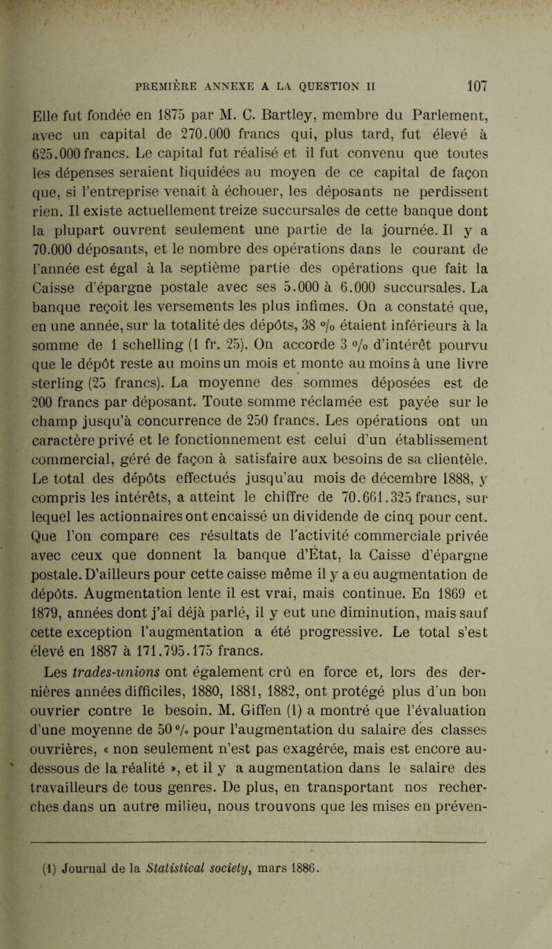 Elle fut fondée en 1875 par M. C. Bartley, membre du Parlement, avec un capital de 270.000 francs qui, plus tard, fut élevé à 625.000 francs. Le capital fut réalisé et il fut convenu que toutes les dépenses seraient liquidées au moyen de ce capital de façon que, si l’entreprise venait à échouer, les déposants ne perdissent rien. Il existe actuellement treize succursales de cette banque dont la plupart ouvrent seulement une partie de la journée. Il y a 70.000 déposants, et le nombre des opérations dans le courant de l’année est égal à la septième partie des opérations que fait la Caisse d'épargne postale avec ses 5.000 à 6.000 succursales. La banque reçoit les versements les plus infimes. On a constaté que, en une année, sur la totalité des dépôts, 38 °/o étaient inférieurs à la somme de 1 schelling (1 fr. 25). On accorde 3 % d’intérêt pourvu que le dépôt reste au moins un mois et monte au moins à une livre sterling (25 francs). La moyenne des sommes déposées est de 200 francs par déposant. Toute somme réclamée est payée sur le champ jusqu’à concurrence de 250 francs. Les opérations ont un caractère privé et le fonctionnement est celui d’un établissement commercial, géré de façon à satisfaire aux besoins de sa clientèle. Le total des dépôts effectués jusqu’au mois de décembre 1888, y compris les intérêts, a atteint le chiffre de 70.661.325 francs, sur lequel les actionnaires ont encaissé un dividende de cinq pour cent. Que l’on compare ces résultats de l'activité commerciale privée avec ceux que donnent la banque d’État, la Caisse d’épargne postale. D’ailleurs pour cette caisse même il y a eu augmentation de dépôts. Augmentation lente il est vrai, mais continue. En 1869 et 1879, années dont j’ai déjà parlé, il y eut une diminution, mais sauf cette exception l’augmentation a été progressive. Le total s’est élevé en 1887 à 171.795.175 francs. Les trades-unions ont également crû en force et, lors des der- nières années difficiles, 1880, 1881, 1882, ont protégé plus d'un bon ouvrier contre le besoin. M. Giffen (1) a montré que l’évaluation d’une moyenne de 50% pour l’augmentation du salaire dés classes ouvrières, « non seulement n’est pas exagérée, mais est encore au- dessous de la réalité », et il y a augmentation dans le salaire des travailleurs de tous genres. De plus, en transportant nos recher- ches dans un autre milieu, nous trouvons que les mises en préven- (1) Journal de la Statistical society, mars 1886.