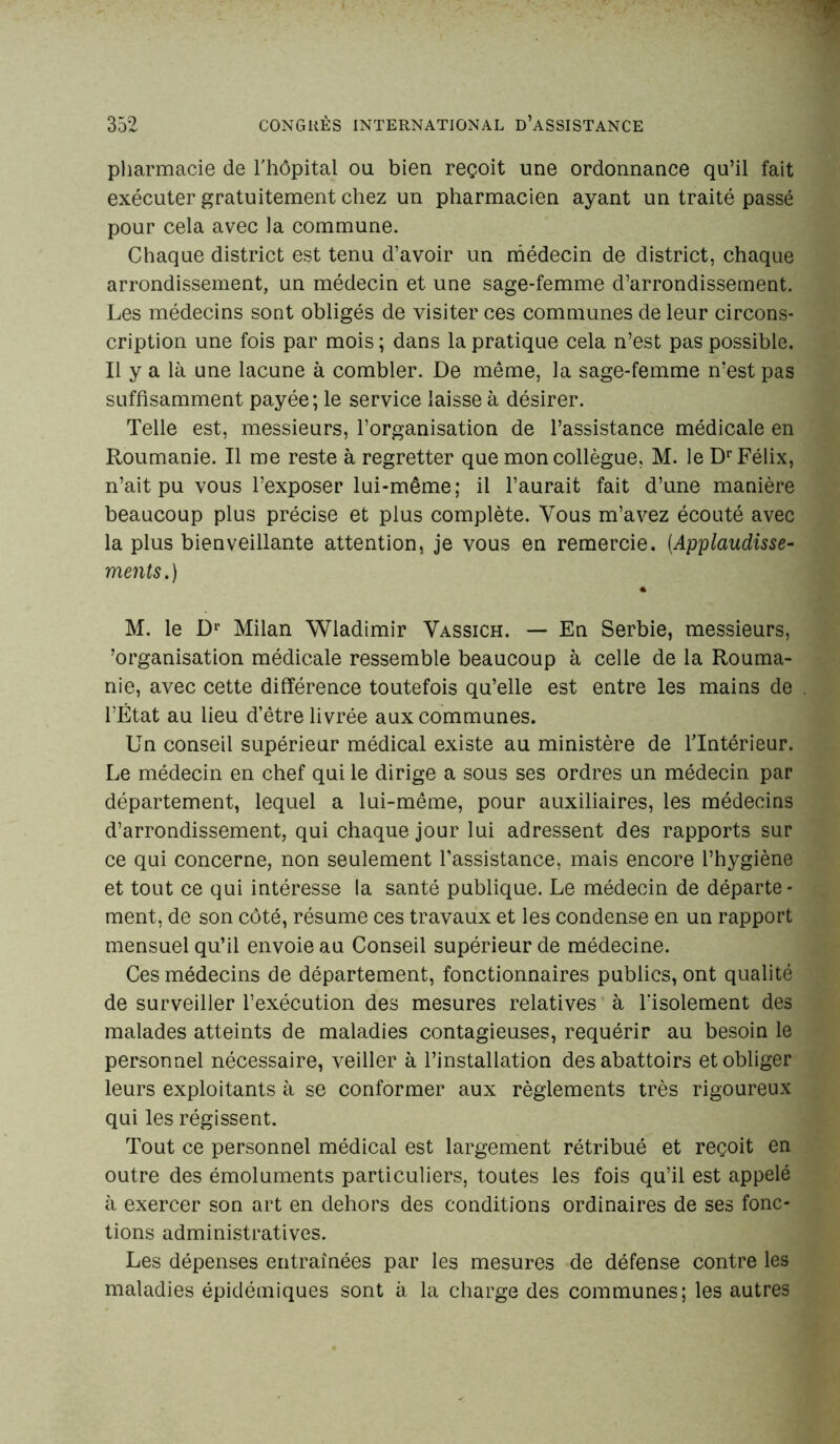 pharmacie de l'hôpital ou bien reçoit une ordonnance qu’il fait exécuter gratuitement chez un pharmacien ayant un traité passé pour cela avec la commune. Chaque district est tenu d’avoir un médecin de district, chaque arrondissement, un médecin et une sage-femme d’arrondissement. Les médecins sont obligés de visiter ces communes de leur circons- cription une fois par mois ; dans la pratique cela n’est pas possible. Il y a là une lacune à combler. De même, la sage-femme n’est pas suffisamment payée; le service laisse à désirer. Telle est, messieurs, l’organisation de l’assistance médicale en Roumanie. Il me reste à regretter que mon collègue, M. le Dr Félix, n’ait pu vous l’exposer lui-même; il l’aurait fait d’une manière beaucoup plus précise et plus complète. Vous m’avez écouté avec la plus bienveillante attention, je vous en remercie. (Applaudisse- ments.) a M. le Dr Milan Wladimir Vassich. — En Serbie, messieurs, Organisation médicale ressemble beaucoup à celle de la Rouma- nie, avec cette différence toutefois qu’elle est entre les mains de l’État au lieu d’être livrée aux communes. Un conseil supérieur médical existe au ministère de l’Intérieur. Le médecin en chef qui le dirige a sous ses ordres un médecin par département, lequel a lui-même, pour auxiliaires, les médecins d’arrondissement, qui chaque jour lui adressent des rapports sur ce qui concerne, non seulement l’assistance, mais encore l’hygiène et tout ce qui intéresse la santé publique. Le médecin de départe- ment, de son côté, résume ces travaux et les condense en un rapport mensuel qu’il envoie au Conseil supérieur de médecine. Ces médecins de département, fonctionnaires publics, ont qualité de surveiller l’exécution des mesures relatives à 1‘isolement des malades atteints de maladies contagieuses, requérir au besoin le personnel nécessaire, veiller à l’installation des abattoirs et obliger leurs exploitants à se conformer aux règlements très rigoureux qui les régissent. Tout ce personnel médical est largement rétribué et reçoit en outre des émoluments particuliers, toutes les fois qu’il est appelé à exercer son art en dehors des conditions ordinaires de ses fonc- tions administratives. Les dépenses entraînées par les mesures de défense contre les maladies épidémiques sont à la charge des communes; les autres