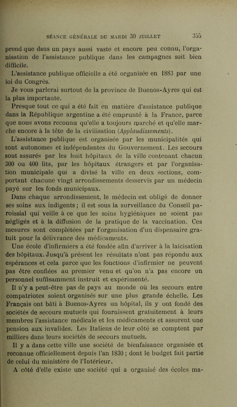 prend que dans un pays aussi vaste et encore peu connu, l’orga- nisation de l'assistance publique dans les campagnes soit bien difficile. L’assistance publique officielle a été organisée en 1883 par une loi du Congrès. Je vous parlerai surtout de la province de Buenos-Ayres qui est la plus importante. Presque tout ce qui a été fait en matière d’assistance publique dans la République argentine a été emprunté à la France, parce que nous avons reconnu qu’elle a toujours marché et qu’elle mar- che encore à la tête de la civilisation [Applaudissements). L’assistance publique est organisée par les municipalités qui sont autonomes et indépendantes du Gouvernement. Les secours sont assurés par les huit hôpitaux de la ville contenant chacun 300 ou 400 lits, par les hôpitaux étrangers et par l’organisa- tion municipale qui a divisé la ville en deux sections, com- portant chacune vingt arrondissements desservis par un médecin payé sur les fonds municipaux. Dans chaque arrondissement, le médecin est obligé de donner ses soins aux indigents ; il est sous la surveillance du Conseil pa- roissial qui veille à ce que les soins hygiéniques ne soient pas négligés et à la diffusion de la pratique de la vaccination. Ces mesures sont complétées par l’organisation d’un dispensaire gra- tuit pour la délivrance des médicaments. Une école d’infirmiers a été fondée afin d’arriver à la laïcisation des hôpitaux. Jusqu’à présent les résultats n’ont pas répondu aux espérances et cela parce que les fonctions d’infirmier ne peuvent pas être confiées au premier venu et qu’on n’a pas encore un personnel suffisamment instruit et expérimenté. Il n’y a peut-être pas de pays au monde où les secours entre compatriotes soient organisés sur une plus grande échelle. Les Français ont bâti à Buenos-Ayres un hôpital, ils y ont fondé des sociétés de secours mutuels qui fournissent gratuitement à leurs membres l’assistance médicale et les médicaments et assurent une pension aux invalides. Les Italiens de leur côté se comptent par milliers dans leurs sociétés de secours mutuels. Il y a dans cette ville une société de bienfaisance organisée et reconnue officiellement depuis l’an 1830 ; dont le budget fait partie de celui du ministère de l’Intérieur. A côté d’elle existe une société qui a organisé des écoles ma-