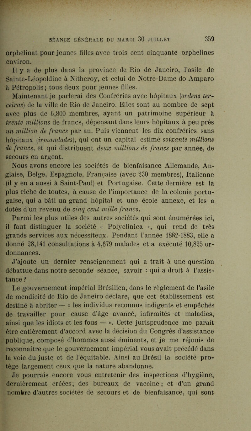 orphelinat pour jeunes filles avec trois cent cinquante orphelines environ. Il y a de plus dans la province de Rio de Janeiro, l’asile de Sainte-Léopoldine à Nitheroy, et celui de Notre-Dame do Amparo à Pétropolis; tous deux pour jeunes filles. Maintenant je parlerai des Confréries avec hôpitaux (ordens ter- ceiras) de la ville de Rio de Janeiro. Elles sont au nombre de sept avec plus de 6,800 membres, ayant un patrimoine supérieur à trente millions de francs, dépensant dans leurs hôpitaux à peu près un million de francs par an. Puis viennent les dix confréries sans hôpitaux (irmandades), qui ont un capital estimé soixante millions de francs, et qui distribuent deux millions de francs par année, de secours en argent. Nous avons encore les sociétés de bienfaisance Allemande, An- glaise, Belge, Espagnole, Française (avec 230 membres), Italienne (il y en a aussi à Saint-Paul) et Portugaise. Cette dernière est la plus riche de toutes, à cause de l’importance de la colonie portu- gaise, qui a bâti un grand hôpital et une école annexe, et les a dotés d’un revenu de cinq cent mille francs. Parmi les plus utiles des autres sociétés qui sont énumérées ici, il faut distinguer la société « Polyclinica », qui rend de très grands services aux nécessiteux. Pendant l’année 1882-1883, elle a donné 28,141 consultations à 4,679 malades et a exécuté 10,825 or- donnances. J’ajoute un dernier renseignement qui a trait à une question débattue dans notre seconde séance, savoir : qui a droit à l’assis- tance ? Le gouvernement impérial Brésilien, dans le règlement de l’asile de mendicité de Rio de Janeiro déclare, que cet établissement est destiné à abriter — « les individus reconnus indigents et empêchés de travailler pour cause d’âge avancé, infirmités et maladies, ainsi que les idiots et les fous — ». Cette jurisprudence me paraît être entièrement d’accord avec la décision du Congrès d’assistance publique, composé d’hommes aussi éminents, et je me réjouis de reconnaître que le gouvernement impérial vous avait précédé dans la voie du juste et de l'équitable. Ainsi au Brésil la société pro- tège largement ceux que la nature abandonne. Je pourrais encore vous entretenir des inspections d’hygiène, dernièrement créées; des bureaux de vaccine; et d’un grand nombre d’autres sociétés de secours et de bienfaisance, qui sont