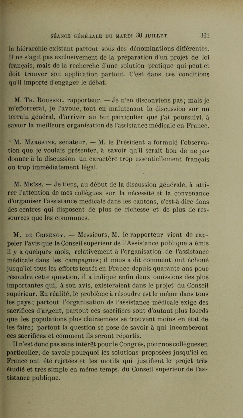 la hiérarchie existant partout sous des dénominations différentes. Il ne s’agit pas exclusivement de la préparation d’un projet de loi français, mais de la recherche d’une solution pratique qui peut et doit trouver son application partout. C’est dans ces conditions qu’il importe d’engager le débat. M. Th. Roussel, rapporteur. — Je n’en disconviens pas; mais je m’efforcerai, je l’avoue, tout en maintenant la discussion sur un terrain général, d’arriver au but particulier que j’ai poursuivi, à savoir la meilleure organisation de l’assistance médicale en France. M. Margaine, sénateur. — M. le Président a formulé l'observa- tion que je voulais présenter, à savoir qu’il serait bon de ne pas donner à la discussion un caractère trop essentiellement français ou trop immédiatement légal. M. Meïss. — Je tiens, au début de la discussion générale, à atti- rer l’attention de mes collègues sur la nécessité et la convenance d’organiser l’assistance médicale dans les cantons, c’est-à-dire dans des centres qui disposent de plus de richesse et de plus de res- sources que les communes. M. de Crisenoy. — Messieurs, M. le rapporteur vient de rap- peler l’avis que le Conseil supérieur de l’Assistance publique a émis il y a quelques mois, relativement à l’organisation de l’assistance médicale dans les campagnes; il nous a dit comment ont échoué jusqu’ici tous les efforts tentés en France depuis quarante ans pour résoudre cette question, il a indiqué enfin deux omissions des plus importantes qui, à son avis, existeraient dans le projet du Conseil supérieur. En réalité, le problème à résoudre est le même dans tous les pays ; partout l’organisation de l’assistance médicale exige des sacrifices d’argent, partout ces sacrifices sont d’autant plus lourds que les populations plus clairsemées se trouvent moins en état de les faire; partout la question se pose de savoir à qui incomberont ces sacrifices et comment ils seront répartis. Il n’est donc pas sans intérêt pour le Congrès, pour nos collègues en particulier, de savoir pourquoi les solutions proposées jusqu’ici en France ont été rejetées et les motifs qui justifient le projet très étudié et très simple en même temps, du Conseil supérieur de l’as- sistance publique.