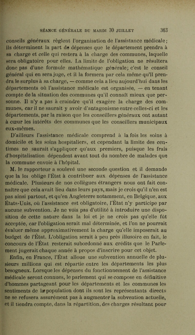 conseils généraux règlent l’organisation de l’assistance médicale ; ils déterminent la part de dépenses que le département prendra à sa charge et celle qui restera à la charge des communes, laquelle sera obligatoire pour elles. La limite de l’obligation ne résultera donc pas d’une formule mathématique générale; c’est le conseil général qui en sera juge, et il la formera par cela même qu’il pren- dra le surplus à sa charge, — comme cela a lieu aujourd’hui dans les départements où l’assistance médicale est organisée, — en tenant compte de la situation des communes qu’il connaît mieux que per- sonne. Il n’y a pas à craindre qu’il exagère la charge des com- munes, car il ne saurait y avoir d’antagonisme entre celles-ci et les départements, par la raison que les conseillers généraux ont autant à cœur les intérêts des communes que les conseillers municipaux eux-mêmes. D’ailleurs l’assistance médicale comprend à la fois les soins à domicile et les soins hospitaliers, et cependant la limite des cen- times ne saurait s’appliquer qu’aux premiers, puisque les frais d’hospitalisation dépendent avant tout du nombre de malades que la commune envoie à l’hôpital. M. le rapporteur a soulevé une seconde question et il demande que la loi oblige l’État à contribuer aux dépenses de l’assistance médicale. Plusieurs de nos collègues étrangers nous ont fait con- naître que cela avait lieu dans leurs pays, mais je crois qu’il n’en est pas ainsi partout, et qu’en Angleterre notamment, en Belgique, aux États-Unis, où l’assistance est obligatoire, l’État n'y participe par aucune subvention. Je ne vois pas d’utilité à introduire une dispo- sition de cette nature dans la loi et je ne crois pas qu’elle fût acceptée, car l’obligation serait mal déterminée, et l’on ne pourrait évaluer même approximativement la charge qu’elle imposerait au budget de l’État. L’obligation serait à peu près illusoire en fait, le concours de l’État resterait subordonné aux crédits que le Parle- ment jugerait chaque année à propos d’inscrire pour cet objet. Enfin, en France, l’État alloue une subvention annuelle de plu- sieurs millions qui est répartie entre les départements les plus besogneux. Lorsque les dépenses du fonctionnement de l’assistance médicale seront connues, le parlement qui se compose en définitive d’hommes partageant pour les départements et les communes les sentiments de lar population dont ils sont les représentants directs ne se refusera assurément pas à augmenter la subvention actuelle, et il tiendra compte, dans la répartition, des charges résultant pour