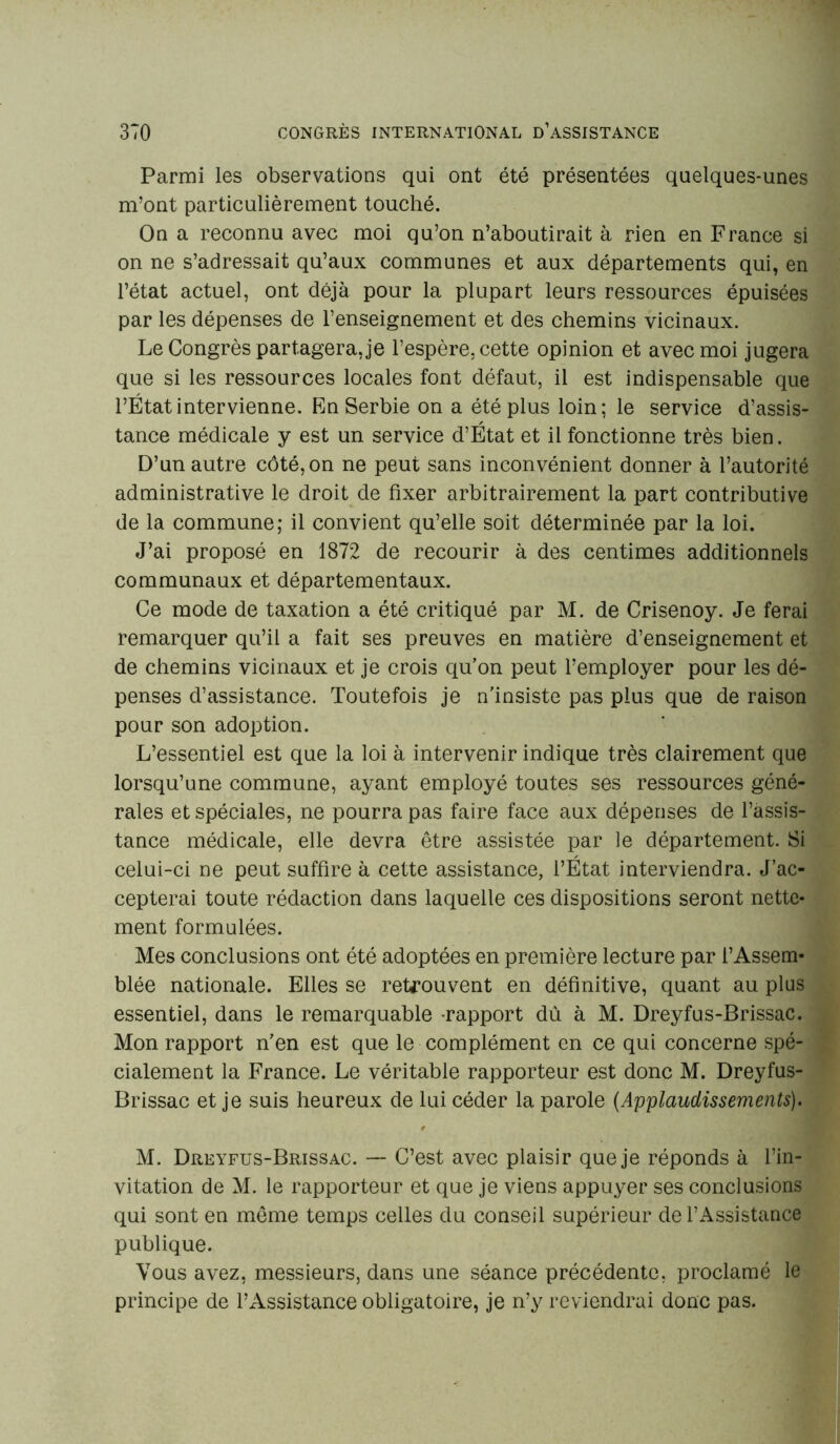 Parmi les observations qui ont été présentées quelques-unes m’ont particulièrement touché. On a reconnu avec moi qu’on n’aboutirait à rien en France si on ne s’adressait qu’aux communes et aux départements qui, en l’état actuel, ont déjà pour la plupart leurs ressources épuisées par les dépenses de l’enseignement et des chemins vicinaux. Le Congrès partagera, je l’espère, cette opinion et avec moi jugera que si les ressources locales font défaut, il est indispensable que l’État intervienne. En Serbie on a été plus loin ; le service d’assis- tance médicale y est un service d’État et il fonctionne très bien. D’un autre côté, on ne peut sans inconvénient donner à l’autorité administrative le droit de fixer arbitrairement la part contributive de la commune; il convient qu’elle soit déterminée par la loi. J’ai proposé en 1872 de recourir à des centimes additionnels communaux et départementaux. Ce mode de taxation a été critiqué par M. de Crisenoy. Je ferai remarquer qu’il a fait ses preuves en matière d’enseignement et de chemins vicinaux et je crois qu’on peut l’employer pour les dé- penses d’assistance. Toutefois je n’insiste pas plus que de raison pour son adoption. L’essentiel est que la loi à intervenir indique très clairement que lorsqu’une commune, ayant employé toutes ses ressources géné- rales et spéciales, ne pourra pas faire face aux dépenses de l’assis- tance médicale, elle devra être assistée par le département. Si celui-ci ne peut suffire à cette assistance, l’État interviendra. J’ac- cepterai toute rédaction dans laquelle ces dispositions seront nette- ment formulées. Mes conclusions ont été adoptées en première lecture par l’Assem- blée nationale. Elles se retrouvent en définitive, quant au plus essentiel, dans le remarquable -rapport dû à M. Dreyfus-Brissac. Mon rapport n’en est que le complément en ce qui concerne spé- cialement la France. Le véritable rapporteur est donc M. Dreyfus- Brissac et je suis heureux de lui céder la parole (Applaudissements). M. Dreyfus-Brissac. — C’est avec plaisir que je réponds à l’in- vitation de M. le rapporteur et que je viens appuyer ses conclusions qui sont en même temps celles du conseil supérieur de l’Assistance publique. Vous avez, messieurs, dans une séance précédente, proclamé le principe de l’Assistance obligatoire, je n’y reviendrai donc pas.