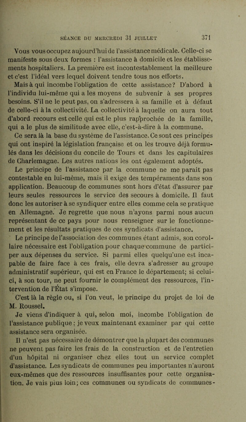 Vous vous occupez aujourd’hui de l’assistance médicale. Celle-ci se manifeste sous deux formes : l’assistance à domicile et les établisse- ments hospitaliers. La première est incontestablement la meilleure et c’est l’idéal vers lequel doivent tendre tous nos efforts. Mais à qui incombe l’obligation de cette assistance? D’abord à l’individu lui-même qui a les moyens de subvenir à ses propres besoins. S’il ne le peut pas, on s’adressera à sa famille et à défaut de celle-ci à la collectivité. La collectivité à laquelle on aura tout d’abord recours est celle qui est le plus rapprochée de la famille, qui a le plus de similitude avec elle, c’est-à-dire à la commune. Ce sera là la base du système de l’assistance. Ce sont ces principes qui ont inspiré la législation française et on les trouve déjà formu- lés dans les décisions du concile de Tours et dans les capitulaires de Charlemagne. Les autres nations les ont également adoptés. Le principe de l’assistance par la commune ne me parait pas contestable en lui-mème, mais il exige des tempéraments dans son application. Beaucoup de communes sont hors d’état d’assurer par leurs seules ressources le service des secours à domicile. Il faut donc les autoriser à se syndiquer entre elles comme cela se pratique en Allemagne. Je regrette que nous n’ayons parmi nous aucun représentant de ce pays pour nous renseigner sur le fonctionne- ment et les résultats pratiques de ces syndicats d’assistance. Le principe de l’association des communes étant admis, son corol- laire nécessaire est l’obligation pour chaque commune de partici- per aux dépenses du service. Si parmi elles quelqu’une est inca- pable de faire face à ces frais, elle devra s’adresser au groupe administratif supérieur, qui est en France le département; si celui- ci, à son tour, ne peut fournir le complément des ressources, l’in- tervention de l’État s’impose. C’est là la règle ou, si l’on veut, le principe du projet de loi de M. Roussel. Je viens d’indiquer à qui, selon moi, incombe l’obligation de l’assistance publique ; je veux maintenant examiner par qui cette assistance sera organisée. Il n’est pas nécessaire de démontrer que la plupart des communes ne peuvent pas faire les frais de la construction et de l’entretien d’un hôpital ni organiser chez elles tout un service complet d’assistance. Les syndicats de communes peu importantes n’auront eux-mêmes que des ressources insuffisantes pour cette organisa- tion. Je vais pius loin; ces communes ou syndicats de communes-