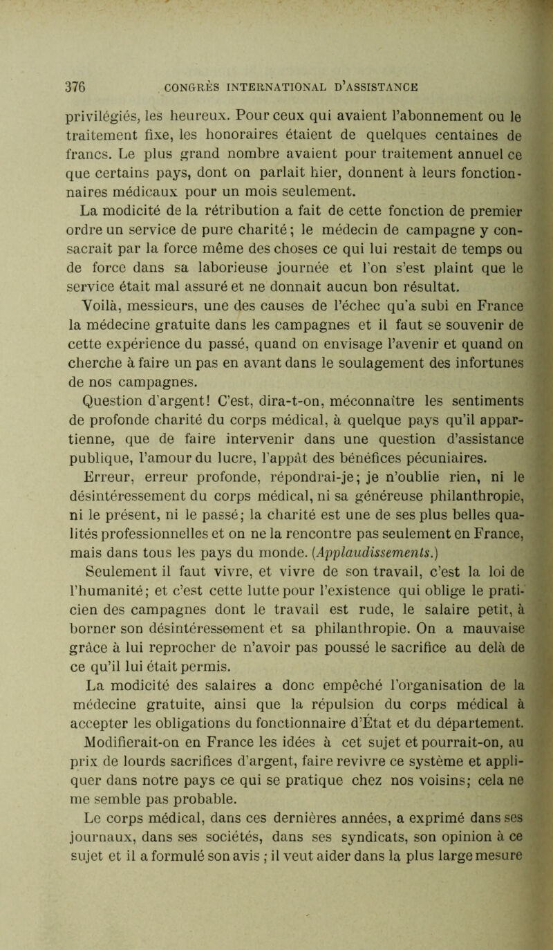 privilégiés, les heureux. Pour ceux qui avaient l’abonnement ou le traitement fixe, les honoraires étaient de quelques centaines de francs. Le plus grand nombre avaient pour traitement annuel ce que certains pays, dont on parlait hier, donnent à leurs fonction- naires médicaux pour un mois seulement. La modicité de la rétribution a fait de cette fonction de premier ordre un service de pure charité ; le médecin de campagne y con- sacrait par la force même des choses ce qui lui restait de temps ou de force dans sa laborieuse journée et Ton s’est plaint que le service était mal assuré et ne donnait aucun bon résultat. Voilà, messieurs, une des causes de l’échec qu'a subi en France la médecine gratuite dans les campagnes et il faut se souvenir de cette expérience du passé, quand on envisage l’avenir et quand on cherche à faire un pas en avant dans le soulagement des infortunes de nos campagnes. Question d’argent! C’est, dira-t-on, méconnaître les sentiments de profonde charité du corps médical, à quelque pays qu’il appar- tienne, que de faire intervenir dans une question d’assistance publique, l’amour du lucre, l'appât des bénéfices pécuniaires. Erreur, erreur profonde, répondrai-je; je n’oublie rien, ni le désintéressement du corps médical, ni sa généreuse philanthropie, ni le présent, ni le passé; la charité est une de ses plus belles qua- lités professionnelles et on ne la rencontre pas seulement en France, mais dans tous les pays du monde. (.Applaudissements.) Seulement il faut vivre, et vivre de son travail, c’est la loi de l’humanité; et c’est cette lutte pour l’existence qui oblige le prati- cien des campagnes dont le travail est rude, le salaire petit, à borner son désintéressement et sa philanthropie. On a mauvaise grâce à lui reprocher de n’avoir pas poussé le sacrifice au delà de ce qu’il lui était permis. La modicité des salaires a donc empêché l’organisation de la médecine gratuite, ainsi que la répulsion du corps médical à accepter les obligations du fonctionnaire d’État et du département. Modifierait-on en France les idées à cet sujet et pourrait-on, au prix de lourds sacrifices d’argent, faire revivre ce système et appli- quer dans notre pays ce qui se pratique chez nos voisins; cela ne me semble pas probable. Le corps médical, dans ces dernières années, a exprimé dans ses journaux, dans ses sociétés, dans ses syndicats, son opinion à ce sujet et il a formulé son avis ; il veut aider dans la plus large mesure