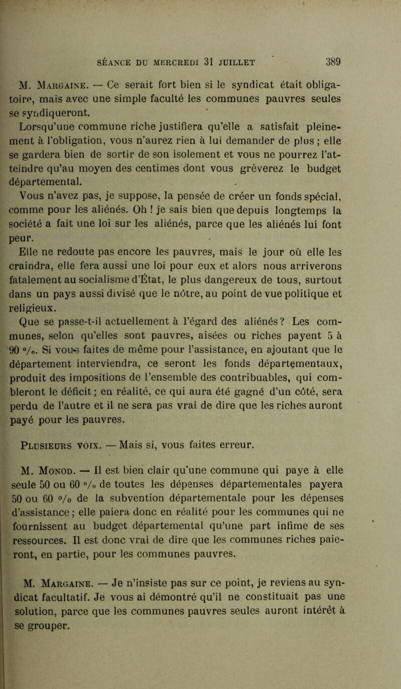 M. Margaine. — Ce serait fort bien si le syndicat était obliga- toire, mais avec une simple faculté les communes pauvres seules se syndiqueront. Lorsqu’une commune riche justifiera qu’elle a satisfait pleine- ment à l’obligation, vous n’aurez rien à lui demander de plus ; elle se gardera bien de sortir de son isolement et vous ne pourrez l’at- teindre qu’au moyen des centimes dont vous grèverez le budget départemental. Vous n’avez pas, je suppose, la pensée de créer un fonds spécial, comme pour les aliénés. Oh ! je sais bien que depuis longtemps la société a fait une loi sur les aliénés, parce que les aliénés lui font peur. Elle ne redoute pas encore les pauvres, mais le jour où elle les craindra, elle fera aussi une loi pour eux et alors nous arriverons fatalement au socialisme d’État, le plus dangereux de tous, surtout dans un pays aussi divisé que le nôtre, au point de vue politique et religieux. Que se passe-t-il actuellement à l’égard des aliénés? Les com- munes, selon qu’elles sont pauvres, aisées ou riches payent 5 à 90 %>. Si vou*3 faites de même pour l’assistance, en ajoutant que le département interviendra, ce seront les fonds départementaux, produit des impositions de l’ensemble des contribuables, qui com- bleront le déficit ; en réalité, ce qui aura été gagné d’un côté, sera perdu de l’autre et il ne sera pas vrai de dire que les riches auront payé pour les pauvres. Plusieurs voix. — Mais si, vous faites erreur. M. Monod. — Il est bien clair qu’une commune qui paye à elle seule 50 ou 60 % de toutes les dépenses départementales payera 50 ou 60 % de la subvention départementale pour les dépenses d’assistance ; elle paiera donc en réalité pour les communes qui ne fournissent au budget départemental qu’une part infime de ses ressources. Il est donc vrai de dire que les communes riches paie- ront, en partie, pour les communes pauvres. M. Margaine. — Je n’insiste pas sur ce point, je reviens au syn- dicat facultatif. Je vous ai démontré qu’il ne constituait pas une solution, parce que les communes pauvres seules auront intérêt à se grouper.