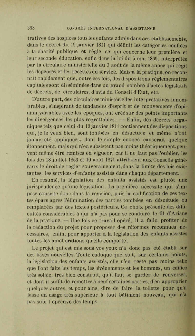 tratives des hospices tous les enfants admis dans ces établissements, dans le décret du 19 janvier 1811 qui définit les catégories confiées à la charité publique et règle ce qui concerne leur première et leur seconde éducation, enfin dans la loi du 5 mai 1869, interprétée par la circulaire ministérielle du 3 août de la même année qui régit les dépenses et les recettes du service. Mais à la pratique, on recon- naît rapidement que, outre ces lois, des dispositions réglementaires capitales sont disséminées dans un grand nombre d’actes législatifs de décrets, de circulaires, d’avis du Conseil d’État, etc. D’autre part, des circulaires ministérielles interprétatives innom- brables, s’inspirant de tendances d’esprit et de mouvements d’opi- nion variables avec les époques, ont créé sur des points importants les divergences les plus regrettables. — Enfin, des décrets orga- niques tels que celui du 19 janvier 1811 contiennent des dispositions qui, je le veux bien, sont tombées en désuétude et même n’ont jamais été appliquées, dont le simple énoncé causerait quelque étonnement, mais qui n’en subsistent pas moins théoriquement,peu- vent même être remises en vigueur, car il ne faut pas l’oublier, les lois des 18 juillet 1866 et 10 août 1871 attribuent aux Conseils géné- raux le droit de régler souverainement, dans la limite des lois exis- tantes, les services d’enfants assistés dans chaque département. En résumé, la législation des enfants assistés est plutôt une jurisprudence qu’une législation. La première nécessité qui s’im- pose consiste donc dans la révision, puis la codification de ces tex- tes épars après l’élimination des parties tombées en désuétude ou remplacées par des textes postérieurs. Ce choix présente des diffi- cultés considérables à qui n’a pas pour se conduire le fil d’Ariane de la pratique. — Une fois ce travail opéré, il a fallu profiter de la rédaction du projet pour proposer des réformes reconnues né- cessaires, enfin, pour apporter à la législation des enfants assistés toutes les améliorations qu’elle comporte. Le projet qui est mis sous vos yeux n’a donc pas été établi sur des bases nouvelles. Toute caduque que soit, sur certains points, la législation des enfants assistés, elle n’en reste pas moins telle que l’ont faite les temps, les événements et les hommes, un édifice très solide, très bien construit, qu’il faut se garder de renverser, et dont il suffit de remettre à neuf certaines parties, d’en approprier quelques autres, et pour ainsi dire de faire la toilette pour qu’il fasse un usage très supérieur à tout bâtiment nouveau, qui n’a pas subi l’épreuve des temps