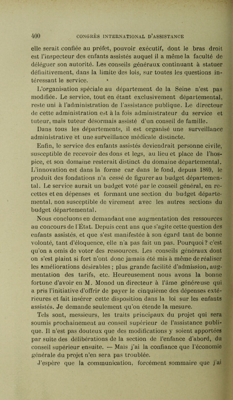 elle serait confiée au préfet, pouvoir exécutif, dont le bras droit est l’inspecteur des enfants assistés auquel il a même la faculté de déléguer son autorité. Les conseils généraux continuant à statuer définitivement, dans la limite des lois, sur toutes les questions in- téressant le service. L’organisation spéciale au département de la Seine n’est pas modifiée. Le service, tout en étant exclusivement départemental, reste uni à l’administration de l’assistance publique. Le directeur de cette administration est à la fois administrateur du service et tuteur, mais tuteur désormais assisté d’un conseil de famille. Dans tous les départements, il est organisé une surveillance administrative et une surveillance médicale distincte. Enfin, le service des enfants assistés deviendrait personne civile, susceptible de recevoir des dons et legs, au lieu et place de l’hos- pice, et son domaine resterait distinct du domaine départemental. L’innovation est dans la forme car dans le fond, depuis 18B9, le produit des fondations n’a cessé de figurer au budget départemen- tal. Le service aurait un budget voté par le conseil général, en re- cettes et en dépenses et formant une section du budget départe- mental, non susceptible de virement avec les autres sections du budget départemental. Nous concluons en demandant une augmentation des ressources au concours de l'État. Depuis cent ans que s’agite cette question des enfants assistés, et que s’est manifestée à son égard tant de bonne volonté, tant d’éloquence, elle n'a pas fait un pas. Pourquoi? c’est qu’on a omis de voter des ressources. Les conseils généraux dont on s’est plaint si fort n’ont donc jamais été mis à même de réaliser les améliorations désirables ; plus grande facilité d’admission, aug- mentation des tarifs, etc. Heureusement nous avons la bonne fortune d’avoir en M. Monod un directeur à l’âme généreuse qui a pris l’initiative d’offrir de payer le cinquième des dépenses exté- rieures et fait insérer cette disposition dans la loi sur les enfants assistés. Je demande seulement qu’on étende la mesure. Tels sont, messieurs, les traits principaux du projet qui sera soumis prochainement au conseil supérieur de l’assistance publi- que. Il n’est pas douteux que des modifications y soient apportées par suite des délibérations de la section de l’enfance d’abord, du conseil supérieur ensuite. — Mais j’ai la confiance que l’économie générale du projet n’en sera pas troublée. J’espère que la communication, forcément sommaire que j‘ai