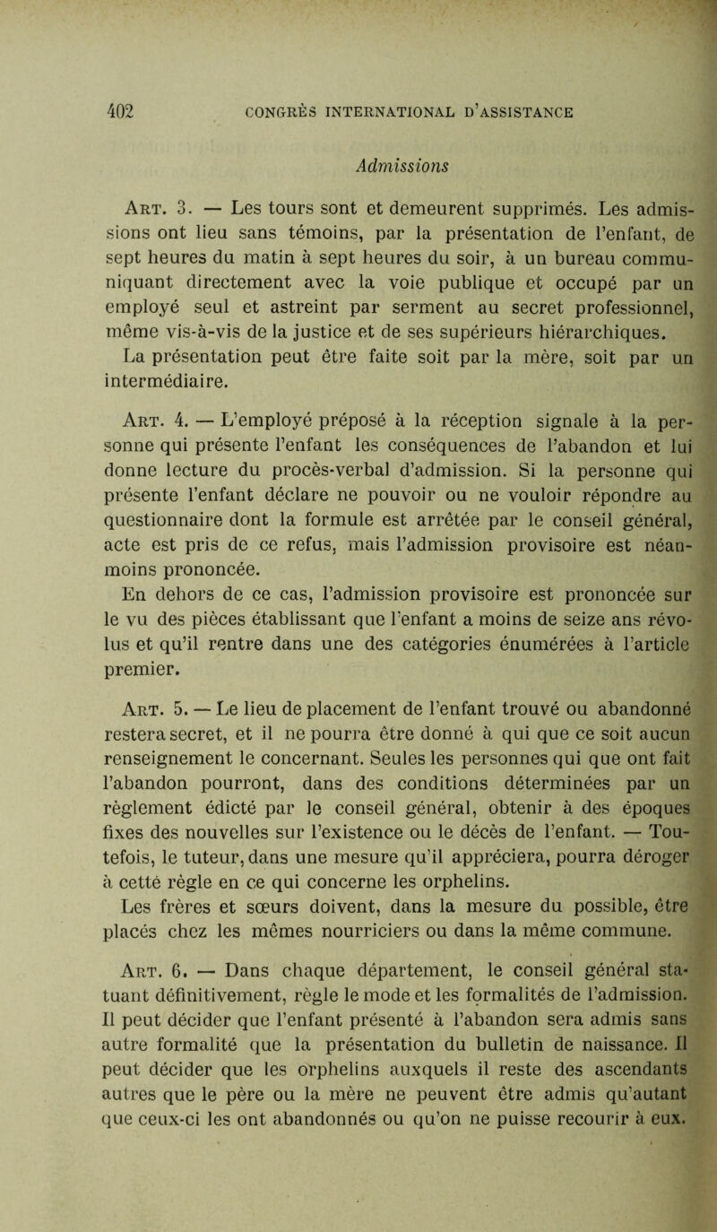 Admissions Art. 3. — Les tours sont et demeurent supprimés. Les admis- sions ont lieu sans témoins, par la présentation de l’enfant, de sept heures du matin à sept heures du soir, à un bureau commu- niquant directement avec la voie publique et occupé par un employé seul et astreint par serment au secret professionnel, même vis-à-vis de la justice et de ses supérieurs hiérarchiques. La présentation peut être faite soit par la mère, soit par un intermédiaire. Art. 4. — L’employé préposé à la réception signale à la per- sonne qui présente l’enfant les conséquences de l’abandon et lui donne lecture du procès-verbal d’admission. Si la personne qui présente l’enfant déclare ne pouvoir ou ne vouloir répondre au questionnaire dont la formule est arrêtée par le conseil général, acte est pris de ce refus, mais l’admission provisoire est néan- moins prononcée. En dehors de ce cas, l’admission provisoire est prononcée sur le vu des pièces établissant que l’enfant a moins de seize ans révo- lus et qu’il rentre dans une des catégories énumérées à l’article premier. Art. 5. — Le lieu de placement de l’enfant trouvé ou abandonné restera secret, et il ne pourra être donné à qui que ce soit aucun renseignement le concernant. Seules les personnes qui que ont fait l’abandon pourront, dans des conditions déterminées par un règlement édicté par le conseil général, obtenir à des époques fixes des nouvelles sur l’existence ou le décès de l’enfant. — Tou- tefois, le tuteur, dans une mesure qu’il appréciera, pourra déroger à cetté règle en ce qui concerne les orphelins. Les frères et sœurs doivent, dans la mesure du possible, être placés chez les mêmes nourriciers ou dans la même commune. Art. 6. — Dans chaque département, le conseil général sta- tuant définitivement, règle le mode et les formalités de l’admission. Il peut décider que l’enfant présenté à l’abandon sera admis sans autre formalité que la présentation du bulletin de naissance. Il peut décider que les orphelins auxquels il reste des ascendants autres que le père ou la mère ne peuvent être admis qu’autant que ceux-ci les ont abandonnés ou qu’on ne puisse recourir à eux.