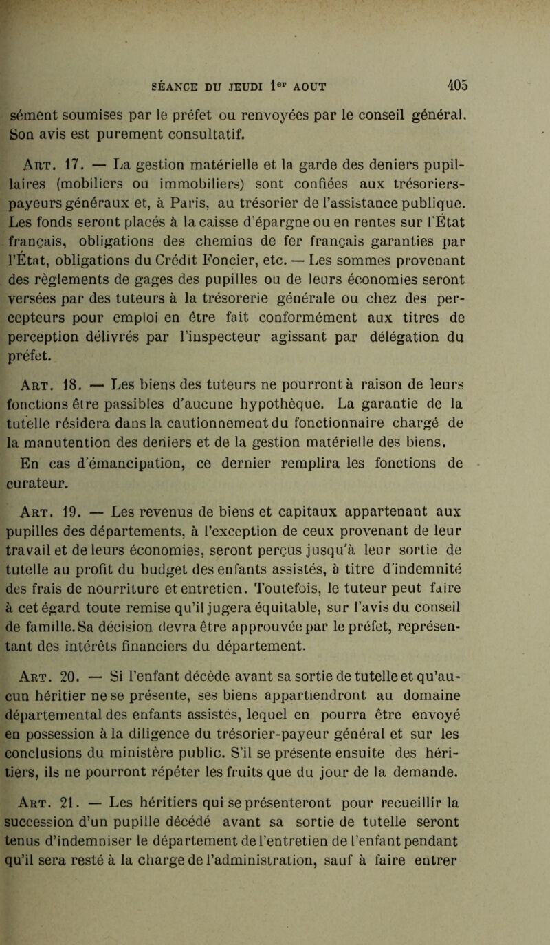 sèment soumises par le préfet ou renvoyées par le conseil général. Son avis est purement consultatif. Art. 17. — La gestion matérielle et la garde des deniers pupil- laires (mobiliers ou immobiliers) sont confiées aux trésoriers- payeurs généraux et, à Paris, au trésorier de l’assistance publique. Les fonds seront placés à la caisse d’épargne ou en rentes sur l'État français, obligations des chemins de fer français garanties par l’État, obligations du Crédit Foncier, etc. — Les sommes provenant des règlements de gages des pupilles ou de leurs économies seront versées par des tuteurs à la trésorerie générale ou chez des per- cepteurs pour emploi en être fait conformément aux titres de perception délivrés par l’inspecteur agissant par délégation du préfet. Art. 18. — Les biens des tuteurs ne pourront à raison de leurs fonctions être passibles d'aucune hypothèque. La garantie de la tutelle résidera dans la cautionnement du fonctionnaire chargé de la manutention des deniers et de la gestion matérielle des biens. En cas d’émancipation, ce dernier remplira les fonctions de curateur. Art. 19. — Les revenus de biens et capitaux appartenant aux pupilles des départements, à l’exception de ceux provenant de leur travail et de leurs économies, seront perçus jusqu'à leur sortie de tutelle au profit du budget des enfants assistés, à titre d’indemnité des frais de nourriture et entretien. Toutefois, le tuteur peut faire à cet égard toute remise qu’il jugera équitable, sur l’avis du conseil de famille. Sa décision devra être approuvée par le préfet, représen- tant des intérêts financiers du département. Art. 20. — Si l’enfant décède avant sa sortie de tutelle et qu’au- cun héritier ne se présente, ses biens appartiendront au domaine départemental des enfants assistés, lequel en pourra être envoyé en possession à la diligence du trésorier-payeur générai et sur les conclusions du ministère public. S’il se présente ensuite des héri- tiers, ils ne pourront répéter les fruits que du jour de la demande. Art. 21. — Les héritiers qui se présenteront pour recueillir la succession d’un pupille décédé avant sa sortie de tutelle seront tenus d’indemniser le département de l’entretien de l’enfant pendant qu’il sera resté à la charge de l’administration, sauf à faire entrer