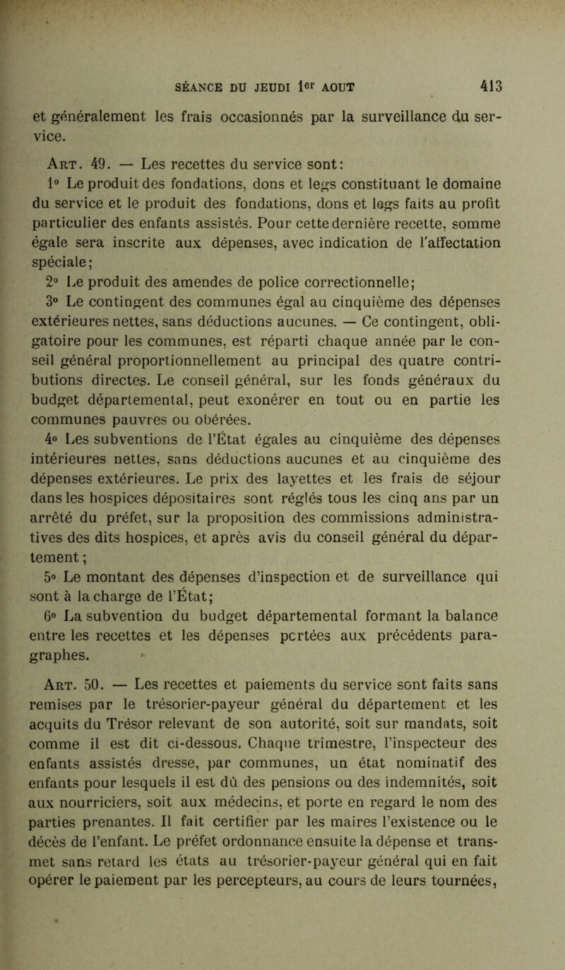 et généralement les frais occasionnés par la surveillance du ser- vice. Art. 49. — Les recettes du service sont: 1° Le produit des fondations, dons et legs constituant le domaine du service et le produit des fondations, dons et legs faits au profit particulier des enfants assistés. Pour cette dernière recette, somme égale sera inscrite aux dépenses, avec indication de l'affectation spéciale; 2° Le produit des amendes de police correctionnelle; 3° Le contingent des communes égal au cinquième des dépenses extérieures nettes, sans déductions aucunes. — Ce contingent, obli- gatoire pour les communes, est réparti chaque année par le con- seil général proportionnellement au principal des quatre contri- butions directes. Le conseil général, sur les fonds généraux du budget départemental, peut exonérer en tout ou en partie les communes pauvres ou obérées. 4° Les subventions de l’État égales au cinquième des dépenses intérieures nettes, sans déductions aucunes et au cinquième des dépenses extérieures. Le prix des layettes et les frais de séjour dans les hospices dépositaires sont réglés tous les cinq ans par un arrêté du préfet, sur la proposition des commissions administra- tives des dits hospices, et après avis du conseil général du dépar- tement ; 5° Le montant des dépenses d’inspection et de surveillance qui sont à la charge de l’État; 6° La subvention du budget départemental formant la balance entre les recettes et les dépenses portées aux précédents para- graphes. Art. 50. — Les recettes et paiements du service sont faits sans remises par le trésorier-payeur général du département et les acquits du Trésor relevant de son autorité, soit sur mandats, soit comme il est dit ci-dessous. Chaque trimestre, l’inspecteur des enfants assistés dresse, par communes, un état nominatif des enfants pour lesquels il est dû des pensions ou des indemnités, soit aux nourriciers, soit aux médecins, et porte en regard le nom des parties prenantes. Il fait certifier par les maires l’existence ou le décès de l’enfant. Le préfet ordonnance ensuite la dépense et trans- met sans retard les états au trésorier-payeur général qui en fait opérer le paiement par les percepteurs, au cours de leurs tournées,