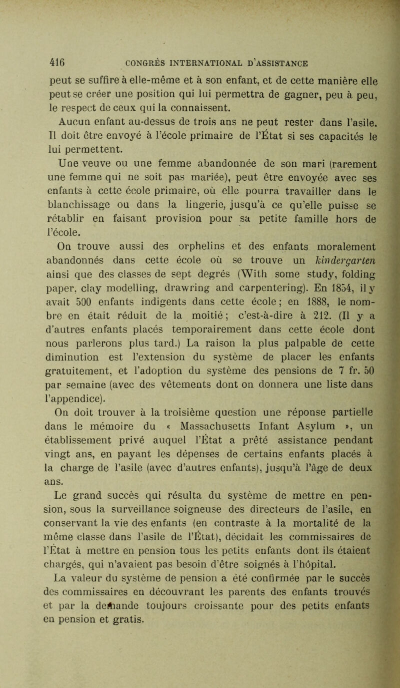 peut se suffire à elle-même et à son enfant, et de cette manière elle peut se créer une position qui lui permettra de gagner, peu à peu, le respect de ceux qui la connaissent. Aucun enfant au-dessus de trois ans ne peut rester dans l’asile. Il doit être envoyé à l’école primaire de l’État si ses capacités le lui permettent. Une veuve ou une femme abandonnée de son mari (rarement une femme qui ne soit pas mariée), peut être envoyée avec ses enfants à cette école primaire, où elle pourra travailler dans le blanchissage ou dans la lingerie, jusqu’à ce qu’elle puisse se rétablir en faisant provision pour sa petite famille hors de l’école. On trouve aussi des orphelins et des enfants moralement abandonnés dans cette école où se trouve un khidergarten ainsi que des classes de sept degrés (With some study, folding paper, clay modelling, drawring and carpentering). En 1854, il y avait 500 enfants indigents dans cette école ; en 1888, le nom- bre en était réduit de la moitié ; c’est-à-dire à 212. (Il y a d’autres enfants placés temporairement dans cette école dont nous parlerons plus tard.) La raison la plus palpable de cette diminution est l’extension du système de placer les enfants gratuitement, et l’adoption du système des pensions de 7 fr. 50 par semaine (avec des vêtements dont on donnera une liste dans l’appendice). On doit trouver à la troisième question une réponse partielle dans le mémoire du « Massachusetts Infant Asylum », un établissement privé auquel l’État a prêté assistance pendant vingt ans, en payant les dépenses de certains enfants placés à la charge de l’asile (avec d’autres enfants), jusqu’à l’âge de deux ans. Le grand succès qui résulta du système de mettre en pen- sion, sous la surveillance soigneuse des directeurs de l’asile, en conservant la vie des enfants (en contraste à la mortalité de la même classe dans l’asile de l’État), décidait les commissaires de l’État à mettre en pension tous les petits enfants dont ils étaient chargés, qui n’avaient pas besoin d'être soignés à l’hôpital. La valeur du système de pension a été confirmée par le succès des commissaires en découvrant les parents des enfants trouvés et par la deftiande toujours croissante pour des petits enfants en pension et gratis.