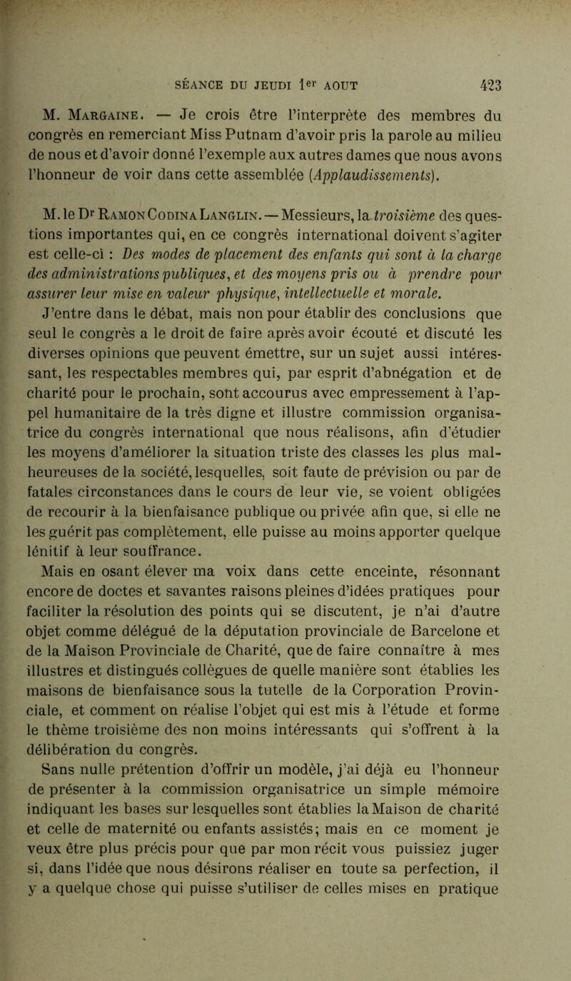 M. Margaine. — Je crois être l’interprète des membres du congrès en remerciant Miss Putnam d’avoir pris la parole au milieu de nous et d’avoir donné l’exemple aux autres dames que nous avons l’honneur de voir dans cette assemblée (Applaudissements), M. le Dr Ramon CodinaLanglin.— Messieurs, troisième des ques- tions importantes qui, en ce congrès international doivent s’agiter est celle-ci : Des modes de placement des enfants qui sont à la charge des administrations publiques, et des moyens pris ou à prendre pour assurer leur mise en valeur physique, intellectuelle et morale. J’entre dans le débat, mais non pour établir des conclusions que seul le congrès a le droit de faire après avoir écouté et discuté les diverses opinions que peuvent émettre, sur un sujet aussi intéres- sant, les respectables membres qui, par esprit d’abnégation et de charité pour le prochain, sont accourus avec empressement à l’ap- pel humanitaire de la très digne et illustre commission organisa- trice du congrès international que nous réalisons, afin d’étudier les moyens d’améliorer la situation triste des classes les plus mal- heureuses de la société, lesquelles, soit faute de prévision ou par de fatales circonstances dans le cours de leur vie, se voient obligées de recourir à la bienfaisance publique ou privée afin que, si elle ne les guérit pas complètement, elle puisse au moins apporter quelque lénitif à leur souffrance. Mais en osant élever ma voix dans cette enceinte, résonnant encore de doctes et savantes raisons pleines d’idées pratiques pour faciliter la résolution des points qui se discutent, je n’ai d’autre objet comme délégué de la députation provinciale de Barcelone et de la Maison Provinciale de Charité, que de faire connaître à mes illustres et distingués collègues de quelle manière sont établies les maisons de bienfaisance sous la tutelle de la Corporation Provin- ciale, et comment on réalise l’objet qui est mis à l’étude et forme le thème troisième des non moins intéressants qui s’offrent à la délibération du congrès. Sans nulle prétention d’offrir un modèle, j’ai déjà eu l’honneur de présenter à la commission organisatrice un simple mémoire indiquant les bases sur lesquelles sont établies la Maison de charité et celle de maternité ou enfants assistés; mais en ce moment je veux être plus précis pour que par mon récit vous puissiez juger si, dans l’idée que nous désirons réaliser en toute sa perfection, il y a quelque chose qui puisse s’utiliser de celles mises en pratique