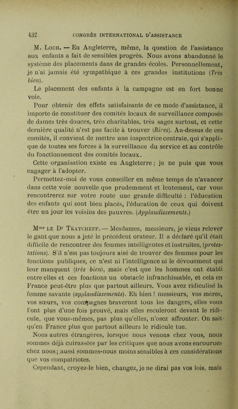 M. Loch. — En Angleterre, même, la question de l’assistance aux enfants a fait de sensibles progrès. Nous avons abandonné le système des placements dans de grandes écoles. Personnellement, je n’ai jamais été sympathique à ces grandes institutions (Très bien). Le placement des enfants à la campagne est en fort bonne voie. Pour obtenir des effets satisfaisants de ce mode d’assistance, il importe de constituer des comités locaux de surveillance composés de dames très douces, très charitables, très sages surtout, et cette dernière qualité n’est pas facile à trouver [Rires). Au-dessus de ces comités, il convient de mettre une inspectrice centrale, qui s’appli- que de toutes ses forces à la surveillance du service et au contrôle du fonctionnement des comités locaux. Cette organisation existe en Angleterre ; je ne puis que vous engager à l’adopter. Permettez-moi de vous conseiller en même temps de n’avancer dans cette voie nouvelle que prudemment et lentement, car vous rencontrerez sur votre route une grande difficulté : l’éducation des enfants qui sont bien placés, l’éducation de ceux qui doivent être un jour les voisins des pauvres. (Applaudissements.) Miae le D1' Tkatcheff. — Mesdames, messieurs, je viens relever le gant que nous a jeté le précédent orateur. Il a déclaré qu’il était difficile de rencontrer des femmes intelligentes et instruites, (protes- tations). S’il n’est pas toujours aisé de trouver des femmes pour les fonctions publiques, ce n’est ni l’intelligence ni le dévouement qui leur manquent (très bien), mais c’est que les hommes ont établi entre elles et ces fonctions un obstacle infranchissable, et cela en France peut-être plus que partout ailleurs. Vous avez ridiculisé la femme savante (applaudissements). Eh bien ! messieurs, vos mères, vos sœurs, vos compagnes braveront tous les dangers, elles vous l’ont plus d’une fois prouvé, mais elles reculeront devant le ridi- cule, que vous-mêmes, pas plus qu’elles, n’osez affronter. On sait* qu’en France plus que partout ailleurs le ridicule tue. Nous autres étrangères, lorsque nous venons chez vous, nous sommes déjà cuirassées par les critiques que nous avons encourues chez nous; .aussi sommes-nous moins sensibles à ces considérations que vos compatriotes. Cependant, croyez-le bien, changez, je ne dirai pas vos lois, mais