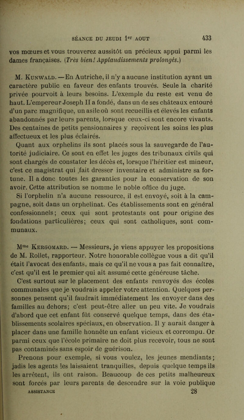 vos mœurs et vous trouverez aussitôt un précieux appui parmi les dames françaises. [Très bien! Applaudissements prolongés.) M. Kunwald. —En Autriche, il n’y a aucune institution ayant un caractère public en faveur des enfants trouvés. Seule la charité privée pourvoit à leurs besoins. L’exemple du reste est venu de haut. L’empereur Joseph Ha fondé, dans un de ses châteaux entouré d’un parc magnifique, un asile où sont recueillis et élevés les enfants abandonnés par leurs parents, lorsque ceux-ci sont encore vivants. Des centaines de petits pensionnaires y reçoivent les soins les plus affectueux et les plus éclairés. Quant aux orphelins ils sont placés sous la sauvegarde de l’au- torité judiciaire. Ce sont en effet les juges des tribunaux civils qui sont chargés de constater les décès et, lorsque l’héritier est mineur, c’est ce magistrat qui Tait dresser inventaire et administre sa for- tune. Il a donc toutes les garanties pour la conservation de son avoir. Cette attribution se nomme le noble office du juge. Si l’orphelin n’a aucune ressource, il est envoyé, soit à la cam- pagne, soit dans un orphelinat. Ces établissements sont en général confessionnels; ceux qui sont protestants ont pour origine des fondations particulières; ceux qui sont catholiques, sont com- munaux. Mrae Kergomard. — Messieurs, je viens appuyer les propositions de M. Rollet, rapporteur. Notre honorable collègue vous a dit qu’il était l’avocat des enfants, mais ce qu’il ne vous a pas fait connaître, c’est qu’il est le premier qui ait assumé cette généreuse tâche. C’est surtout sur le placement des enfants renvoyés des écoles communales que je voudrais appeler votre attention. Quelques per- sonnes pensent qu’il faudrait immédiatement les envoyer dans des familles au dehors; c’est peut-être aller un peu vite. Je voudrais d’abord que cet enfant fût conservé quelque temps, dans des éta- blissements scolaires spéciaux, en observation. Il y aurait danger à placer dans une famille honnête un enfant vicieux et corrompu. Or parmi ceux que l’école primaire ne doit plus recevoir, tous ne sont pas contaminés sans espoir de guérison. Prenons pour exemple, si vous voulez, les jeunes mendiants ; jadis les agents les laissaient tranquilles, depuis quelque temps ils les arrêtent, ils ont raison. Beaucoup de ces petits malheureux sont forcés par leurs parents de descendre sur la voie publique 28 ASSISTANCE