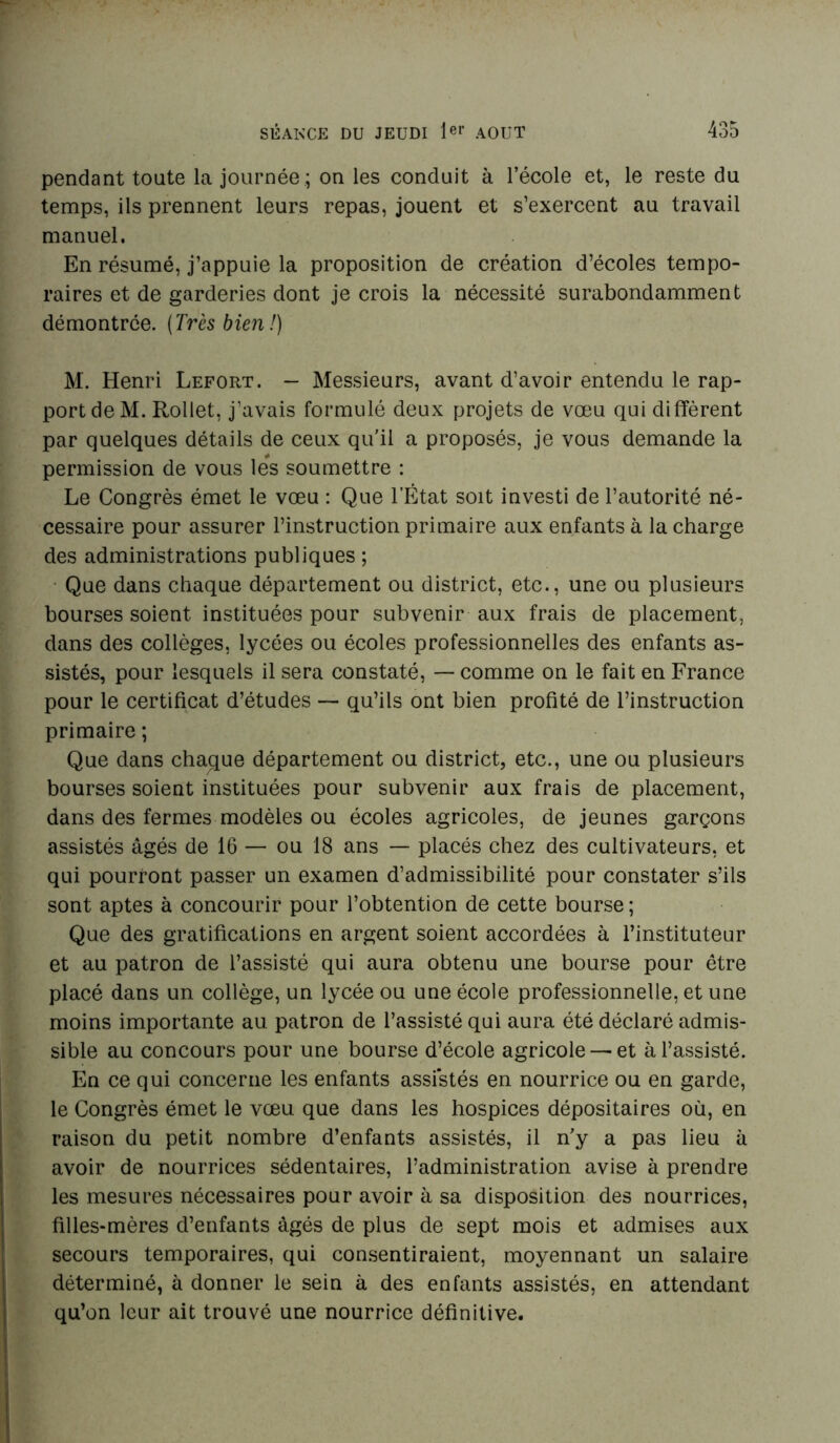 pendant toute la journée ; on les conduit à l’école et, le reste du temps, ils prennent leurs repas, jouent et s’exercent au travail manuel. En résumé, j’appuie la proposition de création d’écoles tempo- raires et de garderies dont je crois la nécessité surabondamment démontrée. (Très bien!) M. Henri Lefort. — Messieurs, avant d’avoir entendu le rap- port de M. Rollet, j’avais formulé deux projets de vœu qui diffèrent par quelques détails de ceux qu’il a proposés, je vous demande la permission de vous les soumettre : Le Congrès émet le vœu : Que l’État soit investi de l’autorité né- cessaire pour assurer l’instruction primaire aux enfants à la charge des administrations publiques ; Que dans chaque département ou district, etc., une ou plusieurs bourses soient instituées pour subvenir aux frais de placement, dans des collèges, lycées ou écoles professionnelles des enfants as- sistés, pour lesquels il sera constaté, — comme on le fait en France pour le certificat d’études — qu’ils ont bien profité de l’instruction primaire ; Que dans chaque département ou district, etc., une ou plusieurs bourses soient instituées pour subvenir aux frais de placement, dans des fermes modèles ou écoles agricoles, de jeunes garçons assistés âgés de 16 — ou 18 ans — placés chez des cultivateurs, et qui pourront passer un examen d’admissibilité pour constater s’ils sont aptes à concourir pour l’obtention de cette bourse ; Que des gratifications en argent soient accordées à l’instituteur et au patron de l’assisté qui aura obtenu une bourse pour être placé dans un collège, un lycée ou une école professionnelle, et une moins importante au patron de l’assisté qui aura été déclaré admis- sible au concours pour une bourse d’école agricole — et à l’assisté. En ce qui concerne les enfants assistés en nourrice ou en garde, le Congrès émet le vœu que dans les hospices dépositaires où, en raison du petit nombre d’enfants assistés, il n'y a pas lieu à avoir de nourrices sédentaires, l’administration avise à prendre les mesures nécessaires pour avoir à sa disposition des nourrices, filles-mères d’enfants âgés de plus de sept mois et admises aux secours temporaires, qui consentiraient, moyennant un salaire déterminé, à donner le sein à des enfants assistés, en attendant qu’on leur ait trouvé une nourrice définitive.