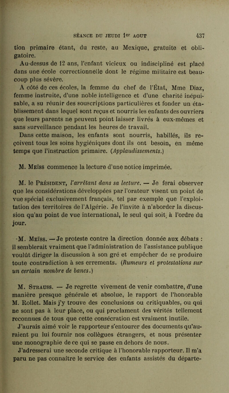 tion primaire étant, du reste, au Mexique, gratuite et obli- gatoire. Au-dessus de 12 ans, l’enfant vicieux ou indiscipliné est placé dans une école correctionnelle dont le régime militaire est beau- coup plus sévère. A côté de ces écoles, la femme du chef de l’État, Mme Diaz, femme instruite, d’une noble intelligence et d’une charité inépui- sable, a su réunir des souscriptions particulières et fonder un éta- blissement dans lequel sont reçus et nourris les enfants des ouvriers que leurs parents ne peuvent point laisser livrés à eux-mêmes et sans surveillance pendant les heures de travail. Dans cette maison, les enfants sont nourris, habillés, ils re- çoivent tous les soins hygiéniques dont ils ont besoin, en même temps que l’instruction primaire. (Applaudissements.) M. Meïss commence la lecture d’une notice imprimée. M. le Président, l’arrêtant dam sa lecture. — Je ferai observer que les considérations développées par l’orateur visent un point de vue spécial exclusivement français, tel par exemple que l’exploi- tation des territoires de l’Algérie. Je l’invite à n’aborder la discus- sion qu’au point de vue international, le seul qui soit à l’ordre du jour. 'M. Meïss. — Je proteste contre la direction donnée aux débats : il semblerait vraiment que l’administration de l’assistance publique voulût diriger la discussion à son gré et empêcher de se produire toute contradiction à ses errements. (Rumeurs et protestations sur un certain nombre de bancs.) M. Strauss. — Je regrette vivement de venir combattre, d’une manière presque générale et absolue, le rapport de l’honorable M. Rollet. Mais j’y trouve des conclusions ou critiquables, ou qui ne sont pas à leur place, ou qui proclament des vérités tellement reconnues de tous que cette consécration est vraiment inutile. J’aurais aimé voir le rapporteur s’entourer des documents qu’au- raient pu lui fournir nos collègues étrangers, et nous présenter une monographie de ce qui se passe en dehors de nous. J’adresserai une seconde critique à l’honorable rapporteur. Il m’a paru ne pas connaître le service des enfants assistés du départe-