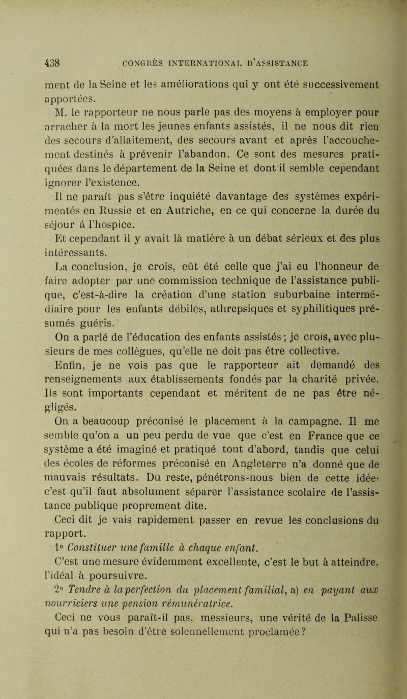 ment de la Seine et les améliorations qui y ont été successivement apportées. M. le rapporteur ne nous parle pas des moyens à employer pour arracher à la mort les jeunes enfants assistés, il ne nous dit rien des secours d'allaitement, des secours avant et après l’accouche- ment destinés à prévenir l’abandon. Ce sont des mesures prati- quées dans le département de la Seine et dont il semble cependant ignorer l’existence. Il ne paraît pas s’être inquiété davantage des systèmes expéri- mentés en Russie et en Autriche, en ce qui concerne la durée du séjour à l’hospice. Et cependant il y avait là matière à un débat sérieux et des plus intéressants. La conclusion, je crois, eût été celle que j’ai eu l’honneur de faire adopter par une commission technique de l’assistance publi- que, c’est-à-dire la création d’une station suburbaine intermé- diaire pour les enfants débiles, athrepsiques et syphilitiques pré- sumés guéris. On a parlé de l’éducation des enfants assistés; je crois, avec plu- sieurs de mes collègues, qu’elle ne doit pas être collective. Enfin, je ne vois pas que le rapporteur ait demandé des renseignements aux établissements fondés par la charité privée. Ils sont importants cependant et méritent de ne pas être né- «liges. On a beaucoup préconisé le placement à la campagne. Il me semble qu’on a un peu perdu de vue que c’est en France que ce système a été imaginé et pratiqué tout d’abord, tandis que celui des écoles de réformes préconisé en Angleterre n’a donné que de mauvais résultats. Du reste, pénétrons-nous bien de cette idée? c’est qu’il faut absolument séparer l’assistance scolaire de l’assis- tance publique proprement dite. Ceci dit je vais rapidement passer en revue les conclusions du rapport. 1° Constituer une famille à chaque enfant. C’est une mesure évidemment excellente, c'est le but à atteindre, l’idéal à poursuivre. 2° Tendre à la perfection du placement familial, a) en payant aux nourriciers une pension rémunératrice. Ceci ne vous paraît-il pas, messieurs, une vérité de la Palisse qui n’a pas besoin d’être solennellement proclamée?