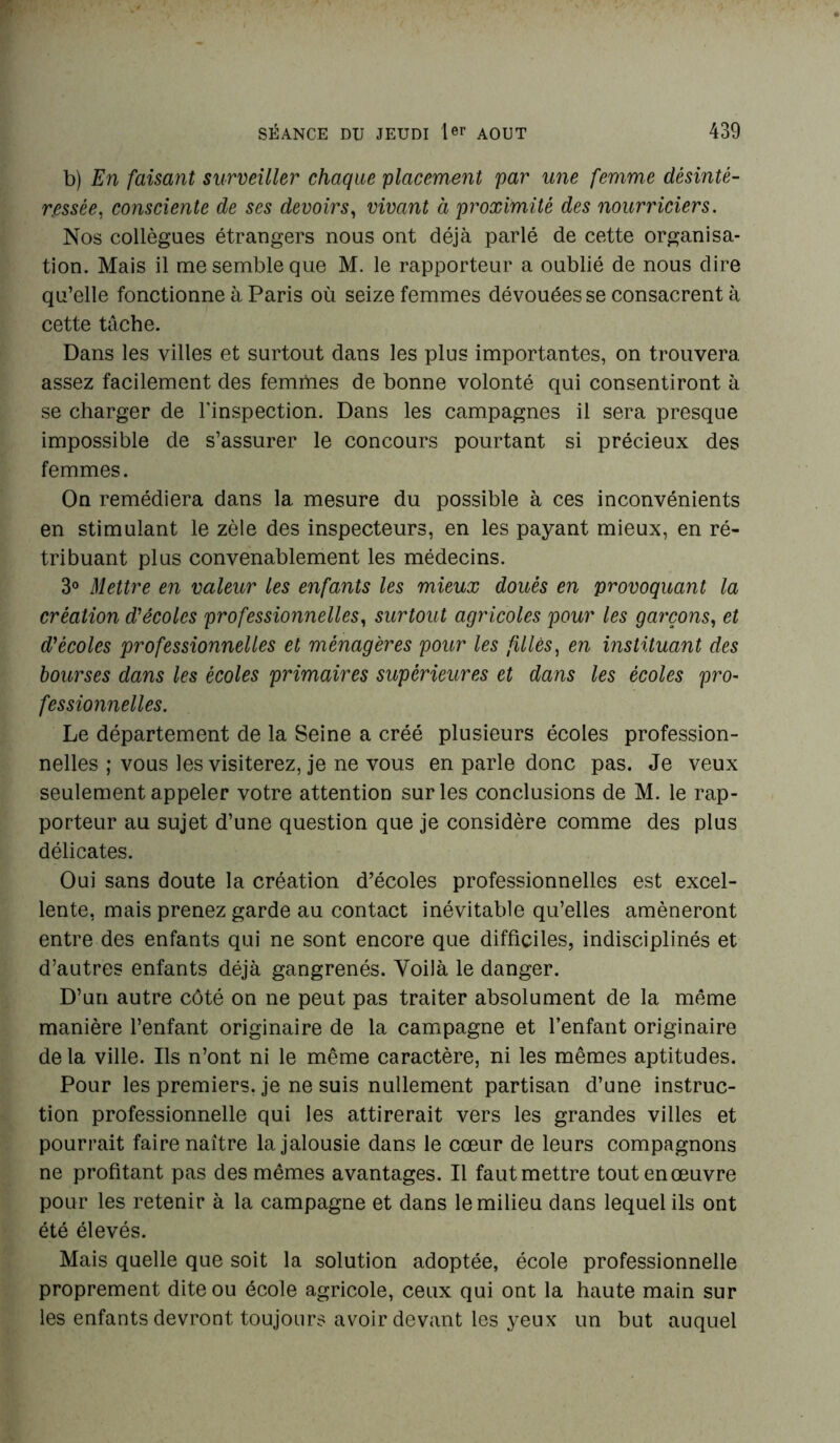 b) En faisant surveiller chaque placement par une femme désinté- ressée, consciente de ses devoirs, vivant à proximité des nourriciers. Nos collègues étrangers nous ont déjà parlé de cette organisa- tion. Mais il me semble que M. le rapporteur a oublié de nous dire qu’elle fonctionne à Paris où seize femmes dévouées se consacrent à cette tâche. Dans les villes et surtout dans les plus importantes, on trouvera assez facilement des femmes de bonne volonté qui consentiront à se charger de l'inspection. Dans les campagnes il sera presque impossible de s’assurer le concours pourtant si précieux des femmes. On remédiera dans la mesure du possible à ces inconvénients en stimulant le zèle des inspecteurs, en les payant mieux, en ré- tribuant plus convenablement les médecins. 3° Mettre en valeur les enfants les mieux doués en provoquant la création d’écoles professionnelles, surtout agricoles pour les garçons, et décotes professionnelles et ménagères pour les filles, en instituant des bourses dans les écoles primaires supérieures et dans les écoles pro- fessionnelles. Le département de la Seine a créé plusieurs écoles profession- nelles ; vous les visiterez, je ne vous en parle donc pas. Je veux seulement appeler votre attention sur les conclusions de M. le rap- porteur au sujet d’une question que je considère comme des plus délicates. Oui sans doute la création d’écoles professionnelles est excel- lente, mais prenez garde au contact inévitable qu’elles amèneront entre des enfants qui ne sont encore que difficiles, indisciplinés et d’autres enfants déjà gangrenés. Voilà le danger. D’un autre côté on ne peut pas traiter absolument de la même manière l’enfant originaire de la campagne et l’enfant originaire de la ville. Ils n’ont ni le même caractère, ni les mêmes aptitudes. Pour les premiers, je ne suis nullement partisan d’une instruc- tion professionnelle qui les attirerait vers les grandes villes et pourrait faire naître la jalousie dans le cœur de leurs compagnons ne profitant pas des mêmes avantages. Il faut mettre tout en œuvre pour les retenir à la campagne et dans le milieu dans lequel ils ont été élevés. Mais quelle que soit la solution adoptée, école professionnelle proprement dite ou école agricole, ceux qui ont la haute main sur les enfants devront toujours avoir devant les yeux un but auquel