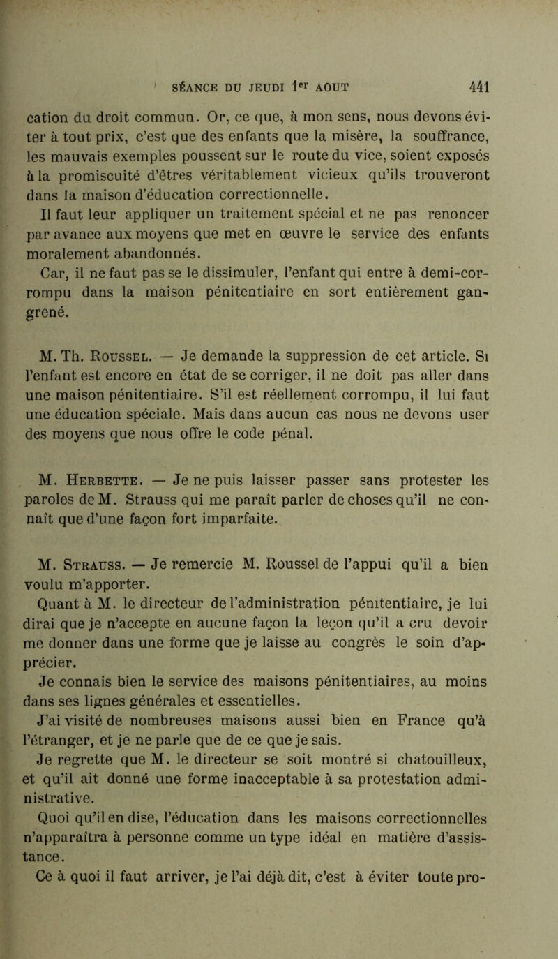 cation du droit commun. Or, ce que, à mon sens, nous devons évi- ter à tout prix, c’est que des enfants que la misère, la souffrance, les mauvais exemples poussent sur le route du vice, soient exposés à la promiscuité d’êtres véritablement vicieux qu’ils trouveront dans la maison d’éducation correctionnelle. Il faut leur appliquer un traitement spécial et ne pas renoncer par avance aux moyens que met en œuvre le service des enfants moralement abandonnés. Car, il ne faut passe le dissimuler, l’enfant qui entre à demi-cor- rompu dans la maison pénitentiaire en sort entièrement gan- grené. M. Th. Roussel. — Je demande la suppression de cet article. Si l’enfant est encore en état de se corriger, il ne doit pas aller dans une maison pénitentiaire. S’il est réellement corrompu, il lui faut une éducation spéciale. Mais dans aucun cas nous ne devons user des moyens que nous offre le code pénal. M. Herbette. —• Je ne puis laisser passer sans protester les paroles de M. Strauss qui me paraît parler de choses qu’il ne con- naît que d’une façon fort imparfaite. M. Strauss. — Je remercie M. Roussel de l’appui qu’il a bien voulu m’apporter. Quant à M. le directeur de l’administration pénitentiaire, je lui dirai que je n’accepte en aucune façon la leçon qu’il a cru devoir me donner dans une forme que je laisse au congrès le soin d’ap- précier. Je connais bien le service des maisons pénitentiaires, au moins dans ses lignes générales et essentielles. J’ai visité de nombreuses maisons aussi bien en France qu’à l’étranger, et je ne parle que de ce que je sais. Je regrette que M. le directeur se soit montré si chatouilleux, et qu’il ait donné une forme inacceptable à sa protestation admi- nistrative. Quoi qu’il en dise, l’éducation dans les maisons correctionnelles n’apparaîtra à personne comme un type idéal en matière d’assis- tance. Ce à quoi il faut arriver, je l’ai déjà dit, c’est à éviter toute pro-