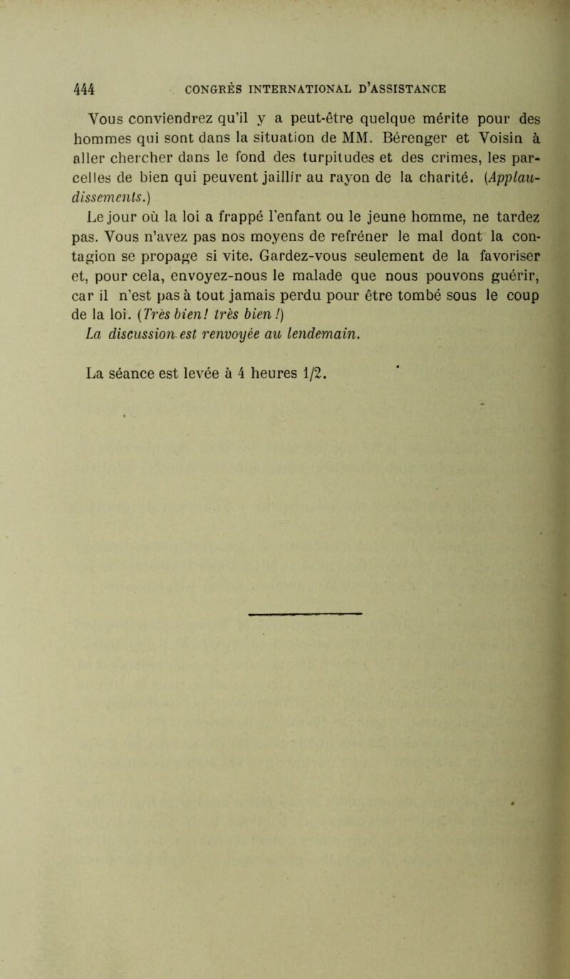 Vous conviendrez qu’il y a peut-être quelque mérite pour des hommes qui sont dans la situation de MM. Bérenger et Voisin à aller chercher dans le fond des turpitudes et des crimes, les par- celles de bien qui peuvent jaillir au rayon de la charité. (.Applau- dissements.) Le jour où la loi a frappé l'enfant ou le jeune homme, ne tardez pas. Vous n’avez pas nos moyens de refréner le mal dont la con- tagion se propage si vite. Gardez-vous seulement de la favoriser et, pour cela, envoyez-nous le malade que nous pouvons guérir, car il n’est pas à tout jamais perdu pour être tombé sous le coup de la loi. (Très bien! très bien!) La discussion est renvoyée au lendemain. La séance est levée à 4 heures 1/2.