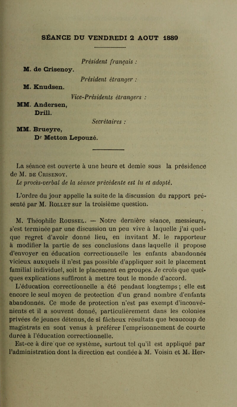 SÉANCE DU VENDREDI 2 AOUT 1889 Président français : M. de Grisenoy. Président étranger : M. Knudsen. Vice-Présidents étrangers : MM. Andersen, Drill. Secrétaires : MM. Brueyre, Dr Metton Lepouzé. La séance est ouverte à une heure et demie sous la présidence de M. de Crisenoy. Le procès-verbal de la séance précédente est lu et adopté. L’ordre du jour appelle la suite de la discussion du rapport pré- senté par M. Rollet sur la troisième question. M. Théophile Roussel. — Notre dernière séance, messieurs, s’est terminée par une discussion un peu vive à laquelle j’ai quel- que regret d’avoir donné lieu, en invitant M. le rapporteur à modifier la partie de ses conclusions dans laquelle il propose d’envoyer en éducation correctionnelle les enfants abandonnés vicieux auxquels il n’est pas possible d’appliquer soit le placement familial individuel, soit le placement en groupes. Je crois que quel- ques explications suffiront à mettre tout le monde d’accord. L’éducation correctionnelle a été pendant longtemps ; elle est encore le seul moyen de protection d’un grand nombre d’enfants abandonnés. Ce mode de protection n’est pas exempt d’inconvé- nients et il a souvent donné, particulièrement dans les colonies privées de jeunes détenus, de si fâcheux résultats que beaucoup de magistrats en sont venus à préférer l’emprisonnement de courte durée à l’éducation correctionnelle. Est-ce à dire que ce système, surtout tel qu’il est appliqué par l’administration dont la direction est confiée à M. Voisin et M. Her-