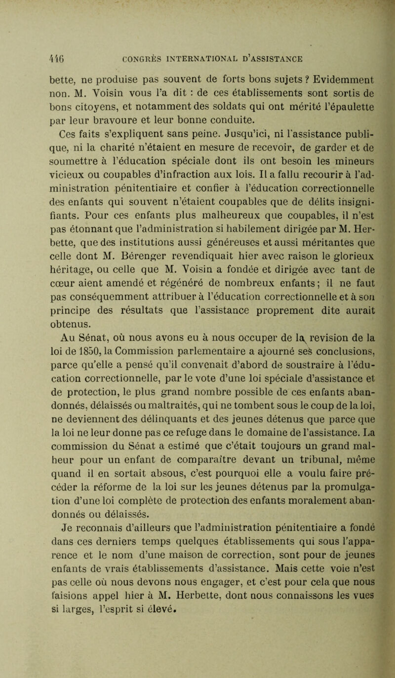 bette, ne produise pas souvent de forts bons sujets ? Evidemment non. M. Voisin vous Ta dit : de ces établissements sont sortis de bons citoyens, et notamment des soldats qui ont mérité l’épaulette par leur bravoure et leur bonne conduite. Ces faits s’expliquent sans peine. Jusqu’ici, ni l'assistance publi- que, ni la charité n’étaient en mesure de recevoir, de garder et de soumettre à l’éducation spéciale dont ils ont besoin les mineurs vicieux ou coupables d’infraction aux lois. Il a fallu recourir à l’ad- ministration pénitentiaire et confier à l’éducation correctionnelle des enfants qui souvent n’étaient coupables que de délits insigni- fiants. Pour ces enfants plus malheureux que coupables, il n’est pas étonnant que l’administration si habilement dirigée par M. Her- bette, que des institutions aussi généreuses et aussi méritantes que celle dont M. Bérenger revendiquait hier avec raison le glorieux héritage, ou celle que M. Voisin a fondée et dirigée avec tant de cœur aient amendé et régénéré de nombreux enfants ; il ne faut pas conséquemment attribuer à l’éducation correctionnelle et à sou principe des résultats que l’assistance proprement dite aurait obtenus. Au Sénat, où nous avons eu à nous occuper de la^ révision de la loi de 1850, la Commission parlementaire a ajourné sek conclusions, parce qu’elle a pensé qu’il convenait d’abord de soustraire à l’édu- cation correctionnelle, par le vote d’une loi spéciale d’assistance et de protection, le plus grand nombre possible de ces enfants aban- donnés, délaissés ou maltraités, qui ne tombent sous le coup de la loi, ne deviennent des délinquants et des jeunes détenus que parce que la loi ne leur donne pas ce refuge dans le domaine de l’assistance. La commission du Sénat a estimé que c’était toujours un grand mal- heur pour un enfant de comparaître devant un tribunal, même quand il en sortait absous, c’est pourquoi elle a voulu faire pré- céder la réforme de la loi sur les jeunes détenus par la promulga- tion d’une loi complète de protection des enfants moralement aban- donnés ou délaissés. Je reconnais d’ailleurs que l’administration pénitentiaire a fondé dans ces derniers temps quelques établissements qui sous l’appa- rence et le nom d’une maison de correction, sont pour de jeunes enfants de vrais établissements d’assistance. Mais cette voie n’est pas celle où nous devons nous engager, et c’est pour cela que nous faisions appel hier à M. Herbette, dont nous connaissons les vues si larges, l’esprit si élevé.