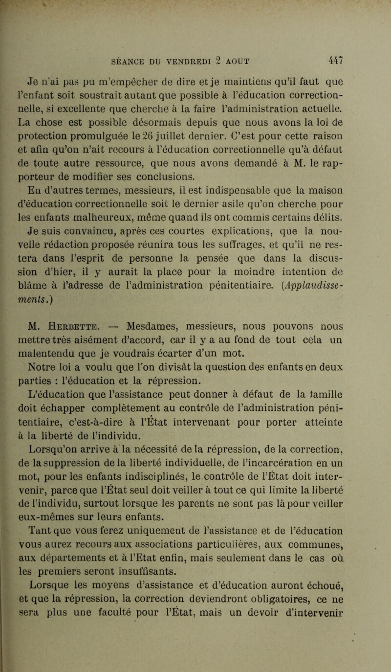 Je n’ai pas pu m’empêcher de dire et je maintiens qu’il faut que l’enfant soit soustrait autant que possible à l’éducation correction- nelle, si excellente que cherche à la faire l’administration actuelle. La chose est possible désormais depuis que nous avons la loi de protection promulguée le 26 juillet dernier. C’est pour cette raison et afin qu’on n’ait recours à l’éducation correctionnelle qu’à défaut de toute autre ressource, que nous avons demandé à M. le rap- porteur de modifier ses conclusions. En d’autres termes, messieurs, il est indispensable que la maison d’éducation correctionnelle soit le dernier asile qu’on cherche pour les enfants malheureux, même quand ils ont commis certains délits. Je suis convaincu, après ces courtes explications, que la nou- velle rédaction proposée réunira tous les suffrages, et qu’il ne res- tera dans l’esprit de personne la pensée que dans la discus- sion d’hier, il y aurait la place pour la moindre intention de blâme à l’adresse de l’administration pénitentiaire. (Applaudisse- ments.) M. Herbette. — Mesdames, messieurs, nous pouvons nous mettre très aisément d’accord, car il y a au fond de tout cela un malentendu que je voudrais écarter d’un mot. Notre loi a voulu que l'on divisât la question des enfants en deux parties : l’éducation et la répression. L’éducation que l’assistance peut donner à défaut de la famille doit échapper complètement au contrôle de l’administration péni- tentiaire, c’est-à-dire à l’État intervenant pour porter atteinte à la liberté de l’individu. Lorsqu’on arrive à la nécessité de la répression, de la correction, de la suppression de la liberté individuelle, de l’incarcération en un mot, pour les enfants indisciplinés, le contrôle de l’État doit inter- venir, parce que l’État seul doit veiller à tout ce qui limite la liberté de l’individu, surtout lorsque les parents ne sont pas là pour veiller eux-mêmes sur leurs enfants. Tant que vous ferez uniquement de l’assistance et de l’éducation vous aurez recours aux associations particulières, aux communes, aux départements et à l’Etat enfin, mais seulement dans le cas où les premiers seront insuffisants. Lorsque les moyens d’assistance et d’éducation auront échoué, et que la répression, la correction deviendront obligatoires, ce ne sera plus une faculté pour l’État, mais un devoir d’intervenir