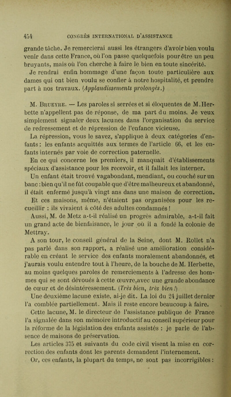 grande tâche. Je remercierai aussi les étrangers d’avoir bien voulu venir dans cette France, où l’on passe quelquefois pour être un peu bruyants, mais où l’on cherche à faire le bien en toute sincérité. Je rendrai enfin hommage d’une façon toute particulière aux dames qui ont bien voulu se confier à notre hospitalité, et prendre part à nos travaux. (Applaudissements prolongés.) M. Brueyre. — Les paroles si serrées et si éloquentes de M.Her- bette n’appellent pas de réponse, de ma part du moins. Je veux simplement signaler deux lacunes dans l’organisation du service de redressement et de répression de l’enfance vicieuse. La répression, vous le savez, s’applique à deux catégories d'en- fants : les enfants acquittés aux termes de l’article 66, et les en- fants internés par voie de correction paternelle. En ce qui concerne les premiers, il manquait d’établissements spéciaux d’assistance pour les recevoir, et il fallait les interner. Un enfant était trouvé vagabondant, mendiant, ou couché sur un banc : bien qu’il ne fut coupable que d’être malheureux et abandonné, il était enfermé jusqu’à vingt ans dans une maison de correction. Et ces maisons, même, n’étaient pas organisées pour les re- cueillir : ils vivaient à côté des adultes condamnés ! Aussi, M. de Metz a-t-il réalisé un progrès admirable, a-t-il fait un grand acte de bienfaisance, le jour où il a fondé la colonie de Mettray. A son tour, le conseil général de la Seine, dont M. Rollet n’a pas parlé dans son rapport, a réalisé une amélioration considé- rable en créant le service des enfants moralement abandonnés, et j’aurais voulu entendre tout à l’heure, de la bouche de M. Herbette, au moins quelques paroles de remerciements à l’adresse des hom- mes qui se sont dévoués à cette œuvre,avec une grande abondance de cœur et de désintéressement. (Très bien, très bien!) Une deuxième lacune existe, ai-je dit. La loi du 24 juillet dernier l’a comblée partiellement. Mais il reste encore beaucoup à faire. Cette lacune, M. le directeur de l’assistance publique de France l’a signalée dans son mémoire introductif au conseil supérieur pour la réforme de la législation des enfants assistés : je parle de l’ab- sence de maisons de préservation. Les articles 375 et suivants du code civil visent la mise en cor- rection des enfants dont les parents demandent l’internement. Or, ces enfants, la plupart du temps, ne sont pas incorrigibles :