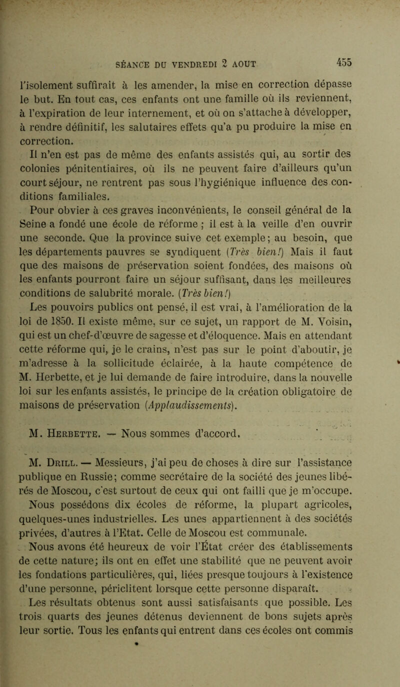 l'isolement suffirait à les amender, la mise en correction dépasse le but. En tout cas, ces enfants ont une famille où ils reviennent, à l’expiration de leur internement, et où on s’attache à développer, à rendre définitif, les salutaires effets qu’a pu produire la mise en correction. Il n’en est pas de même des enfants assistés qui, au sortir des colonies pénitentiaires, où ils ne peuvent faire d’ailleurs qu’un court séjour, ne rentrent pas sous l’hygiénique influence des con- ditions familiales. Pour obvier à ces graves inconvénients, le conseil général de la Seine a fondé une école de réforme ; il est à la veille d’en ouvrir une seconde. Que la province suive cet exemple; au besoin, que les départements pauvres se syndiquent (Très bien!) Mais il faut que des maisons de préservation soient fondées, des maisons où les enfants pourront faire un séjour suffisant, dans les meilleures conditions de salubrité morale. [Très bien!) Les pouvoirs publics ont pensé, il est vrai, à l’amélioration de la loi de 1850. Il existe même, sur ce sujet, un rapport de M. Voisin, qui est un chef-d’œuvre de sagesse et d’éloquence. Mais en attendant cette réforme qui, je le crains, n’est pas sur le point d’aboutir, je m’adresse à la sollicitude éclairée, à la haute compétence de M. Herbette, et je lui demande de faire introduire, dans la nouvelle loi sur les enfants assistés, le principe de la création obligatoire de maisons de préservation (Applaudissements). M. Herbette. — Nous sommes d’accord. M. Drill. — Messieurs, j’ai peu de choses à dire sur l’assistance publique en Russie; comme secrétaire de la société des jeunes libé- rés de Moscou, c’est surtout de ceux qui ont failli que je m’occupe. Nous possédons dix écoles de réforme, la plupart agricoles, quelques-unes industrielles. Les unes appartiennent à des sociétés privées, d’autres à l’Etat. Celle de Moscou est communale. Nous avons été heureux de voir l’État créer des établissements de cette nature; ils ont en effet une stabilité que ne peuvent avoir les fondations particulières, qui, liées presque toujours à l'existence d’une personne, périclitent lorsque cette personne disparaît. Les résultats obtenus sont aussi satisfaisants que possible. Les trois quarts des jeunes détenus deviennent de bons sujets après leur sortie. Tous les enfants qui entrent dans ces écoles ont commis