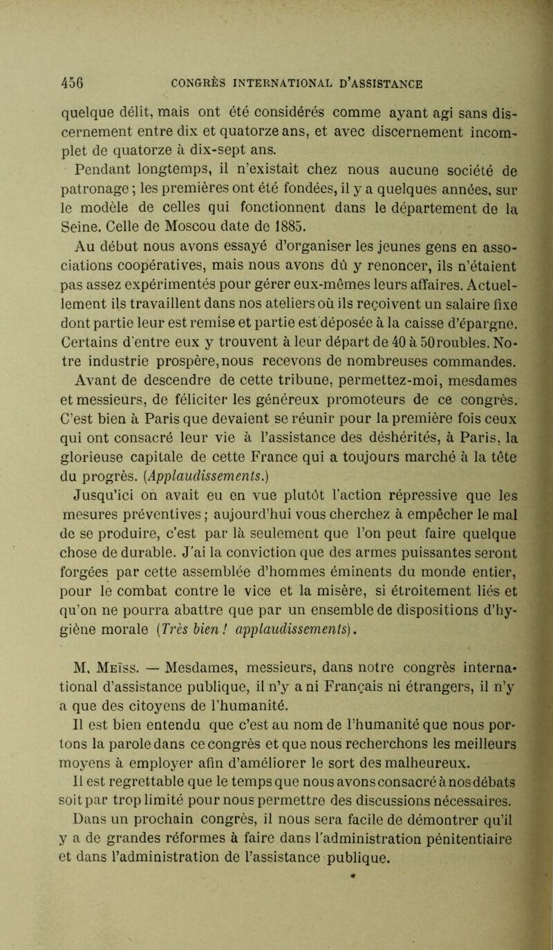 quelque délit, mais ont été considérés comme ayant agi sans dis- cernement entre dix et quatorze ans, et avec discernement incom- plet de quatorze à dix-sept ans. Pendant longtemps, il n’existait chez nous aucune société de patronage ; les premières ont été fondées, il y a quelques années, sur le modèle de celles qui fonctionnent dans le département de la Seine. Celle de Moscou date de 1885. Au début nous avons essayé d’organiser les jeunes gens en asso- ciations coopératives, mais nous avons dû y renoncer, ils n’étaient pas assez expérimentés pour gérer eux-mêmes leurs affaires. Actuel- lement ils travaillent dans nos ateliers où ils reçoivent un salaire fixe dont partie leur est remise et partie estfiéposée à la caisse d’épargne. Certains d'entre eux y trouvent à leur départ de 40 à 50roubles. No- tre industrie prospère, nous recevons de nombreuses commandes. Avant de descendre de cette tribune, permettez-moi, mesdames et messieurs, de féliciter les généreux promoteurs de ce congrès. C’est bien à Paris que devaient se réunir pour la première fois ceux qui ont consacré leur vie à l’assistance des déshérités, à Paris, la glorieuse capitale de cette France qui a toujours marché à la tête du progrès. (Applaudissements.) Jusqu’ici on avait eu en vue plutôt l’action répressive que les mesures préventives ; aujourd’hui vous cherchez à empêcher le mal de se produire, c’est par là seulement que l’on peut faire quelque chose de durable. J’ai la conviction que des armes puissantes seront forgées par cette assemblée d’hommes éminents du monde entier, pour le combat contre le vice et la misère, si étroitement liés et qu’on ne pourra abattre que par un ensemble de dispositions d’hy- giène morale (Très bien! applaudissements), M, Meïss. — Mesdames, messieurs, dans notre congrès interna- tional d’assistance publique, il n’y a ni Français ni étrangers, il n’y a que des citoyens de l’humanité. Il est bien entendu que c’est au nom de l’humanité que nous por- tons la parole dans ce congrès et que nous recherchons les meilleurs moyens à employer afin d’améliorer le sort des malheureux. Il est regrettable que le temps que nous avons consacré à nos débats soit par trop limité pour nous permettre des discussions nécessaires. Dans un prochain congrès, il nous sera facile de démontrer qu’il y a de grandes réformes à faire dans l'administration pénitentiaire et dans l’administration de l’assistance publique.