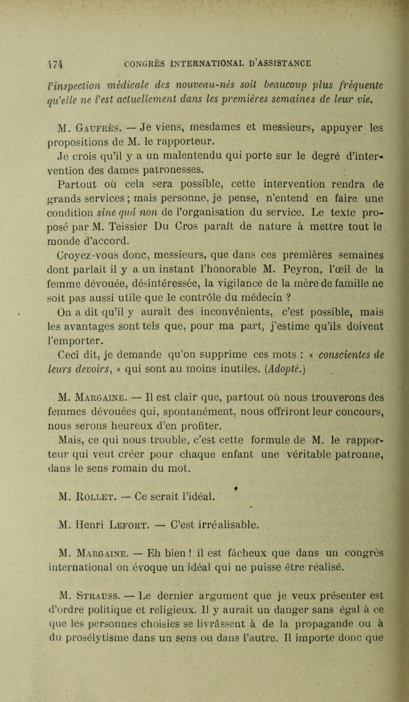 l'inspection médicale des nouveau-nés soit beaucoup plus fréquente qu'elle ne l'est actuellement dans les premières semaines de leur vie. M. Gaufres. — Je viens, mesdames et messieurs, appuyer les propositions de M. le rapporteur. Je crois qu’il y a un malentendu qui porte sur le degré d’inter- vention des dames patronesses. Partout où cela sera possible, cette intervention rendra de grands services ; mais personne, je pense, n’entend en faire une condition sine quâ non de l’organisation du service. Le texte pro- posé par M. Teissier Du Cros paraît de nature à mettre tout le monde d’accord. Croyez-vous donc, messieurs, que dans ces premières semaines dont parlait il y a un instant l’honorable M. Peyron, l’œil de la femme dévouée, désintéressée, la vigilance de la mère de famille ne soit pas aussi utile que le contrôle du médecin ? On a dit qu’il y aurait des inconvénients, c’est possible, mais les avantages sont tels que, pour ma part, j’estime qu’ils doivent l’emporter. Ceci dit, je demande qu’on supprime ces mots : « conscientes de leurs devoirs, » qui sont au moins inutiles. [Adopté.) M. Margaine. — Il est clair que, partout où nous trouverons des femmes dévouées qui, spontanément, nous offriront leur concours, nous serons heureux d’en profiter. Mais, ce qui nous trouble, c’est cette formule de M. le rappor- teur qui veut créer pour chaque enfant une véritable patronne, dans le sens romain du mot. M. Rollet. — Ce serait l’idéal. M. Henri Lefort. — C’est irréalisable. M. Margaine. — Eh bien ! il est fâcheux que dans un congrès international on évoque un idéal qui ne puisse être réalisé. M. Strauss. — Le dernier argument que je veux présenter est d’ordre politique et religieux. Il y aurait un danger sans égal à ce que les personnes choisies se livrassent à de la propagande ou à du prosélytisme dans un sens ou dans l’autre. Il importe donc que