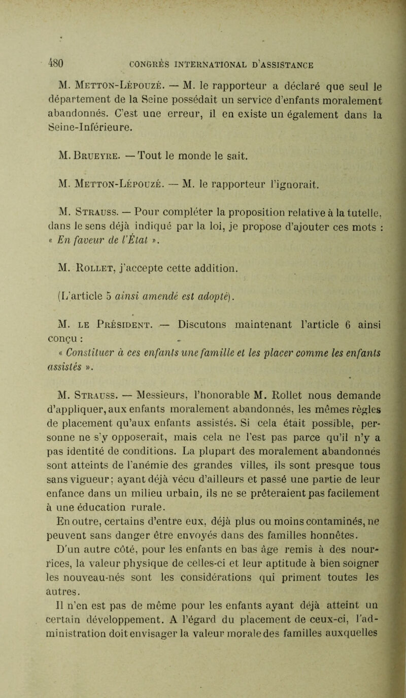 M. Metton-Lépouzé. — M. le rapporteur a déclaré que seul le département de la Seine possédait un service d’enfants moralement abandonnés. C’est une erreur, il en existe un également dans la Seine-Inférieure. M. Brueyre. — Tout le monde le sait. M. Metton-Lépouzé. — M. le rapporteur l’ignorait. M. Strauss. — Pour compléter la proposition relative à la tutelle, dans le sens déjà indiqué par la loi, je propose d’ajouter ces mots : « En faveur de l’État ». M. Rollet, j’accepte cette addition. (L’article 5 ainsi amendé est adopté). M. le Président. — Discutons maintenant l’article 6 ainsi conçu : « Constituer à ces enfants une famille et les placer comme les enfants assistés ». M. Strauss. — Messieurs, l’honorable M. Rollet nous demande d’appliquer, aux enfants moralement abandonnés, les mêmes règles de placement qu’aux enfants assistés. Si cela était possible, per- sonne ne s’y opposerait, mais cela ne l’est pas parce qu’il n’y a pas identité de conditions. La plupart des moralement abandonnés sont atteints de l’anémie des grandes villes, ils sont presque tous sans vigueur; ayant déjà vécu d’ailleurs et passé une partie de leur enfance dans un milieu urbain, ils ne se prêteraient pas facilement à une éducation rurale. En outre, certains d’entre eux, déjà plus ou moins contaminés, ne peuvent sans danger être envoyés dans des familles honnêtes. D'un autre côté, pour les enfants en bas âge remis à des nour- rices, la valeur physique de celles-ci et leur aptitude à bien soigner les nouveau-nés sont les considérations qui priment toutes les autres. Il n’en est pas de même pour les enfants ayant déjà atteint un certain développement. A l’égard du placement de ceux-ci, l'ad- ministration doit envisager la valeur morale des familles auxquelles