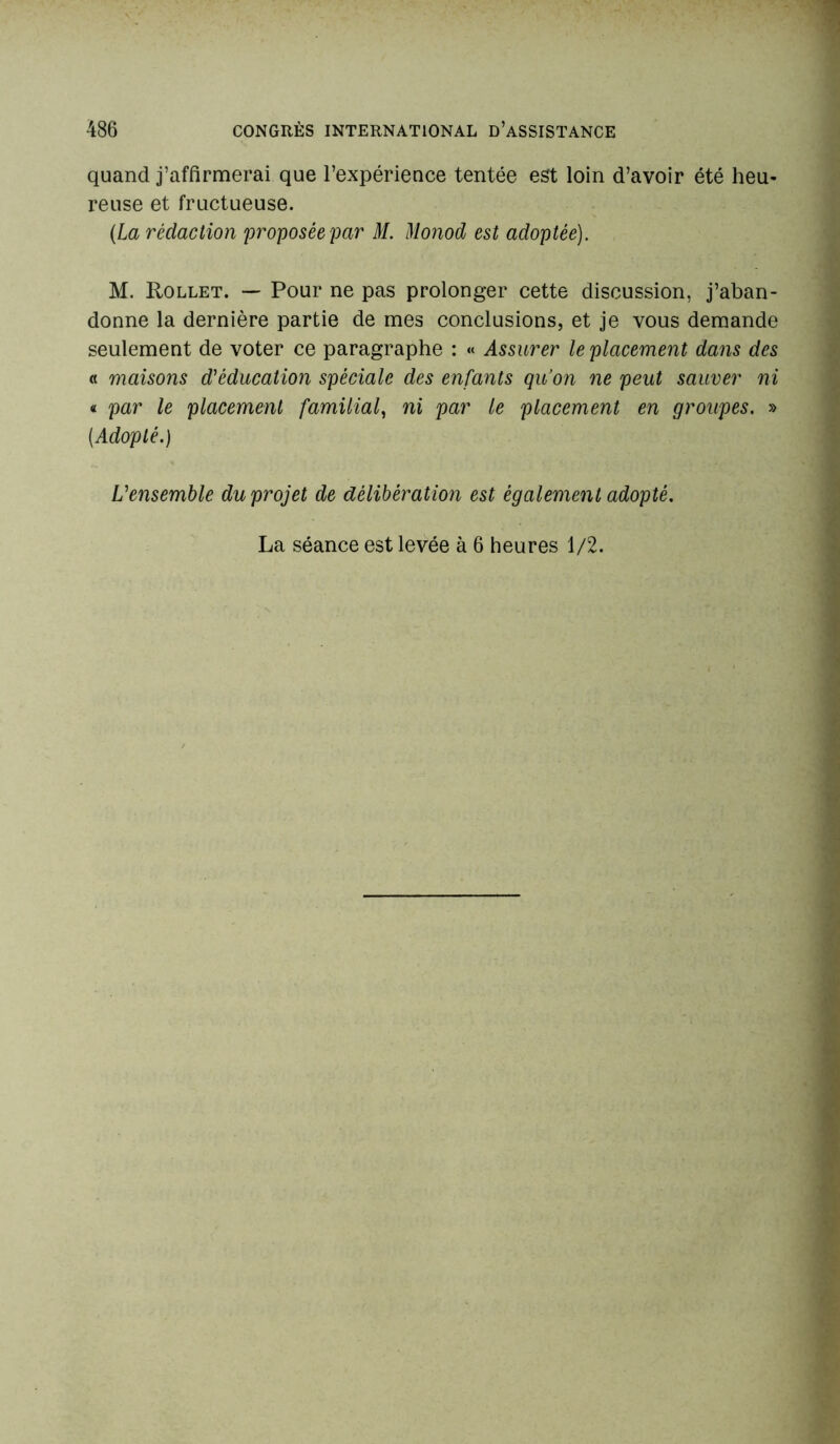 quand j’affirmerai que l’expérience tentée est loin d’avoir été heu- reuse et fructueuse. (La rédaction proposée par M. Monod est adoptée). M. Rollet. — Pour ne pas prolonger cette discussion, j’aban- donne la dernière partie de mes conclusions, et je vous demande seulement de voter ce paragraphe : « Assurer le placement dans des « maisons d'éducation spéciale des enfants qu’on ne peut sauver ni « par le placement familial, ni par le placement en groupes. » (Adopté.) L'ensemble du projet de délibération est également adopté. La séance est levée à 6 heures 1/2.