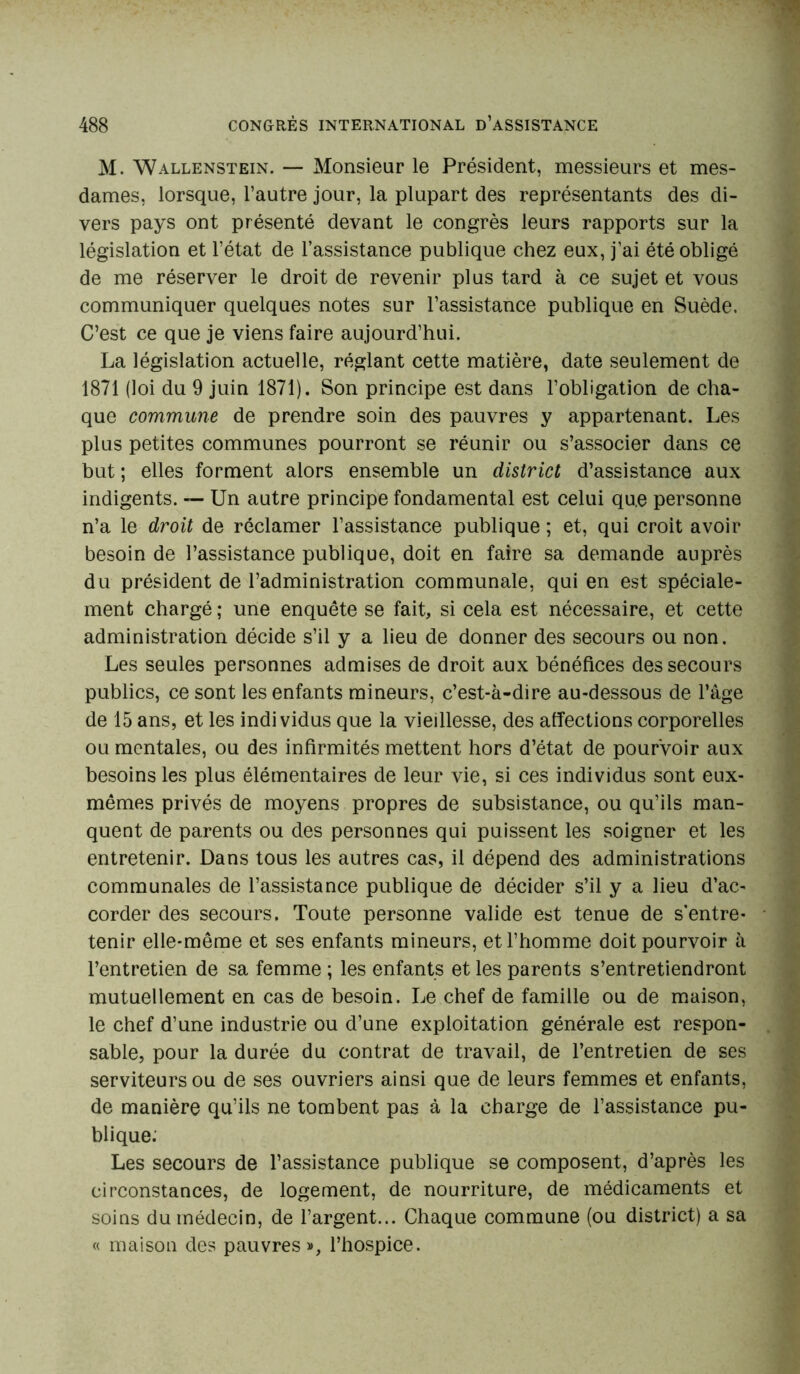 M. Wallenstein. — Monsieur le Président, messieurs et mes- dames, lorsque, l’autre jour, la plupart des représentants des di- vers pays ont présenté devant le congrès leurs rapports sur la législation et l’état de l’assistance publique chez eux, j’ai été obligé de me réserver le droit de revenir plus tard à ce sujet et vous communiquer quelques notes sur l’assistance publique en Suède. C’est ce que je viens faire aujourd’hui. La législation actuelle, réglant cette matière, date seulement de 1871 (loi du 9 juin 1871). Son principe est dans l’obligation de cha- que commune de prendre soin des pauvres y appartenant. Les plus petites communes pourront se réunir ou s’associer dans ce but ; elles forment alors ensemble un district d’assistance aux indigents. — Un autre principe fondamental est celui qu.e personne n’a le droit de réclamer l’assistance publique ; et, qui croit avoir besoin de l’assistance publique, doit en faire sa demande auprès du président de l’administration communale, qui en est spéciale- ment chargé ; une enquête se fait, si cela est nécessaire, et cette administration décide s’il y a lieu de donner des secours ou non. Les seules personnes admises de droit aux bénéfices des secours publics, ce sont les enfants mineurs, c’est-à-dire au-dessous de l’âge de 15 ans, et les individus que la vieillesse, des affections corporelles ou mentales, ou des infirmités mettent hors d’état de pourvoir aux besoins les plus élémentaires de leur vie, si ces individus sont eux- mêmes privés de moyens propres de subsistance, ou qu’ils man- quent de parents ou des personnes qui puissent les soigner et les entretenir. Dans tous les autres cas, il dépend des administrations communales de l’assistance publique de décider s’il y a lieu d’ac- corder des secours. Toute personne valide est tenue de s'entre- tenir elle-même et ses enfants mineurs, et l’homme doit pourvoir à l’entretien de sa femme ; les enfants et les parents s’entretiendront mutuellement en cas de besoin. Le chef de famille ou de maison, le chef d’une industrie ou d’une exploitation générale est respon- sable, pour la durée du contrat de travail, de l’entretien de ses serviteurs ou de ses ouvriers ainsi que de leurs femmes et enfants, de manière qu’ils ne tombent pas à la charge de l’assistance pu- blique: Les secours de l’assistance publique se composent, d’après les circonstances, de logement, de nourriture, de médicaments et soins du médecin, de l’argent... Chaque commune (ou district) a sa « maison des pauvres», l’hospice.