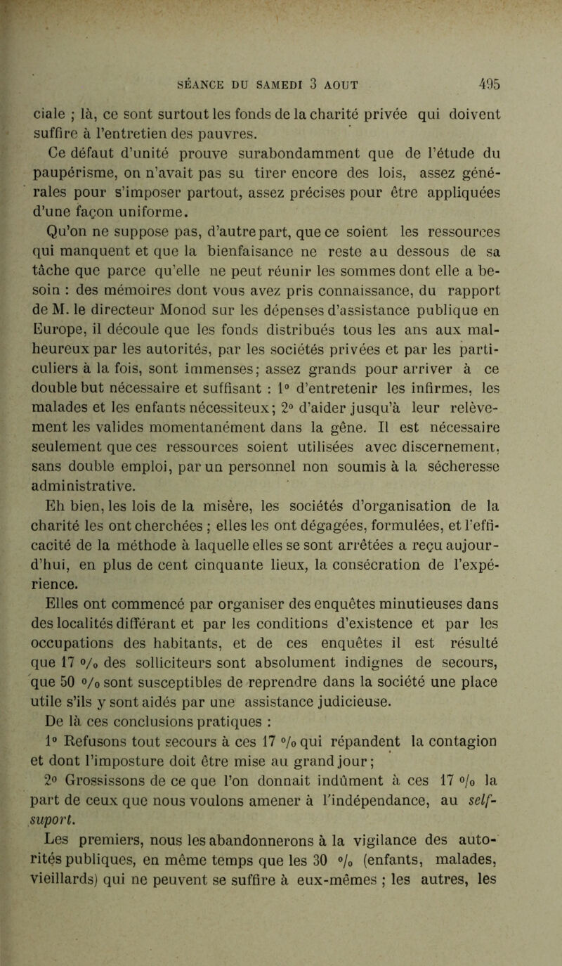 ciale ; là, ce sont surtout les fonds de la charité privée qui doivent suffire à l’entretien des pauvres. Ce défaut d’unité prouve surabondamment que de l’étude du paupérisme, on n’avait pas su tirer encore des lois, assez géné- rales pour s’imposer partout, assez précises pour être appliquées d’une façon uniforme. Qu’on ne suppose pas, d’autre part, que ce soient les ressources qui manquent et que la bienfaisance ne reste au dessous de sa tâche que parce qu’elle ne peut réunir les sommes dont elle a be- soin : des mémoires dont vous avez pris connaissance, du rapport de M. le directeur Monod sur les dépenses d’assistance publique en Europe, il découle que les fonds distribués tous les ans aux mal- heureux par les autorités, par les sociétés privées et par les parti- culiers à la fois, sont immenses; assez grands pour arriver à ce double but nécessaire et suffisant : 1° d’entretenir les infirmes, les malades et les enfants nécessiteux; 2° d’aider jusqu’à leur relève- ment les valides momentanément dans la gêne. Il est nécessaire seulement que ces ressources soient utilisées avec discernement, sans double emploi, par un personnel non soumis à la sécheresse administrative. Eh bien, les lois de la misère, les sociétés d’organisation de la charité les ont cherchées ; elles les ont dégagées, formulées, et l'effi- cacité de la méthode à laquelle elles se sont arrêtées a reçu aujour- d’hui, en plus de cent cinquante lieux, la consécration de l’expé- rience. Elles ont commencé par organiser des enquêtes minutieuses dans des localités différant et par les conditions d’existence et par les occupations des habitants, et de ces enquêtes il est résulté que 17 o/0 des solliciteurs sont absolument indignes de secours, que 50 % sont susceptibles de reprendre dans la société une place utile s’ils y sont aidés par une assistance judicieuse. De là ces conclusions pratiques : 1° Refusons tout secours à ces 17 %qui répandent la contagion et dont l’imposture doit être mise au grand jour; 2° Grossissons de ce que l’on donnait indûment à ces 17 °/o la part de ceux que nous voulons amener à l'indépendance, au self- suport. Les premiers, nous les abandonnerons à la vigilance des auto- rités publiques, en même temps que les 30 % (enfants, malades, vieillards) qui ne peuvent se suffire à eux-mêmes ; les autres, les