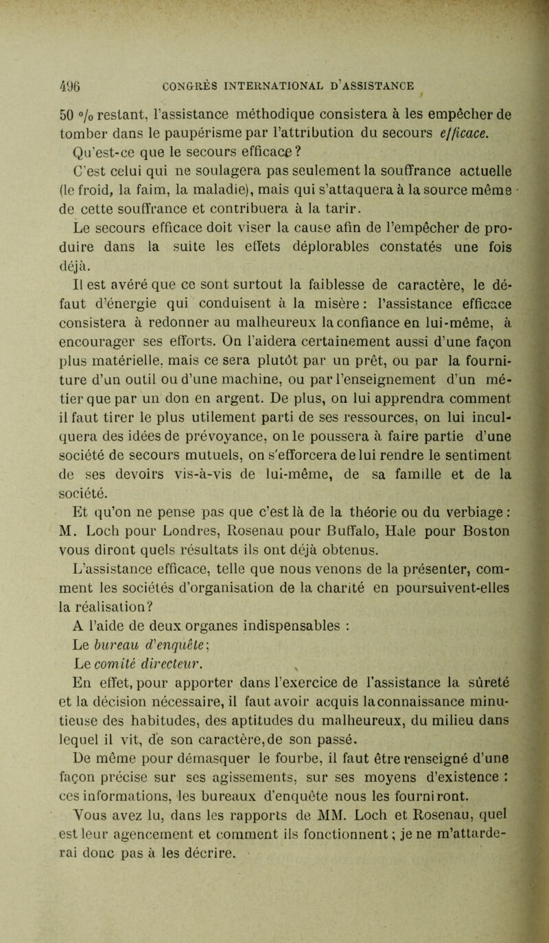 50 % restant, l’assistance méthodique consistera à les empêcher de tomber dans le paupérisme par l’attribution du secours efficace. Qu’est-ce que le secours efficace? C’est celui qui ne soulagera pas seulement la souffrance actuelle (le froid, la faim, la maladie), mais qui s’attaquera à la source même de cette souffrance et contribuera à la tarir. Le secours efficace doit viser la cause afin de l’empêcher de pro- duire dans la suite les effets déplorables constatés une fois déjà. Il est avéré que ce sont surtout la faiblesse de caractère, le dé- faut d’énergie qui conduisent à la misère : l’assistance efficace consistera à redonner au malheureux la confiance en lui-même, à encourager ses efforts. On l’aidera certainement aussi d’une façon plus matérielle, mais ce sera plutôt par un prêt, ou par la fourni- ture d’un outil ou d’une machine, ou par l’enseignement d’un mé- tier que par un don en argent. De plus, on lui apprendra comment il faut tirer le plus utilement parti de ses ressources, on lui incul- quera des idées de prévoyance, on le poussera à faire partie d’une société de secours mutuels, on s'efforcera de lui rendre le sentiment de ses devoirs vis-à-vis de lui-même, de sa famille et de la société. Et qu’on ne pense pas que c’est là de la théorie ou du verbiage : M. Loch pour Londres, Rosenau pour Buffalo, Haie pour Boston vous diront quels résultats ils ont déjà obtenus. L’assistance efficace, telle que nous venons de la présenter, com- ment les sociétés d’organisation de la charité en poursuivent-elles la réalisation? A l’aide de deux organes indispensables : Le bureau cTenquête ; Le comité directeur. En effet, pour apporter dans l’exercice de l’assistance la sûreté et la décision nécessaire, il faut avoir acquis la connaissance minu- tieuse des habitudes, des aptitudes du malheureux, du milieu dans lequel il vit, de son caractère,de son passé. De même pour démasquer le fourbe, il faut être renseigné d’une façon précise sur ses agissements, sur ses moyens d’existence : ces informations, les bureaux d’enquête nous les fourniront. Vous avez lu, dans les rapports de MM. Loch et Rosenau, quel est leur agencement et comment ils fonctionnent; je ne m’attarde- rai donc pas à les décrire.