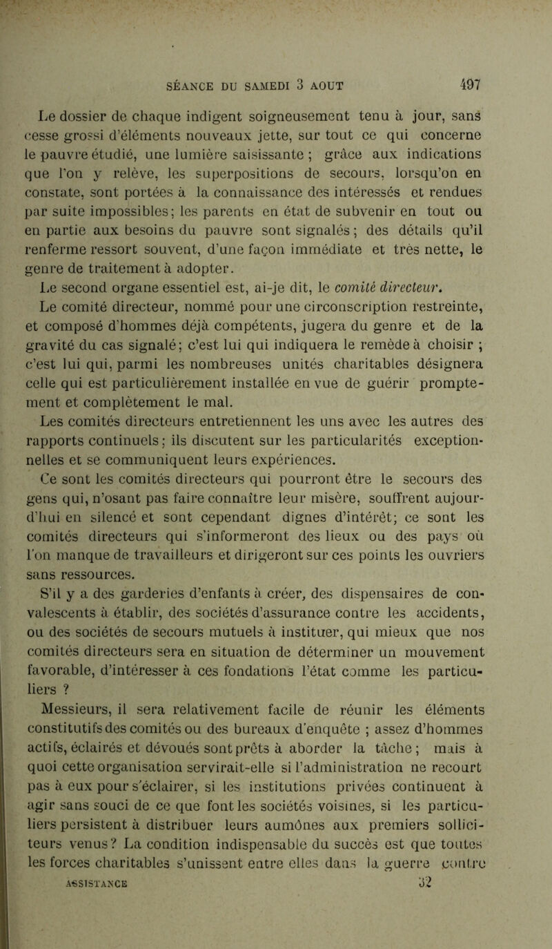 Le dossier de chaque indigent soigneusement tenu à jour, sans cesse grossi d’éléments nouveaux jette, sur tout ce qui concerne le pauvre étudié, une lumière saisissante ; grâce aux indications que l’on y relève, les superpositions de secours, lorsqu’on en constate, sont portées à la connaissance des intéressés et rendues par suite impossibles; les parents en état de subvenir en tout ou en partie aux besoins du pauvre sont signalés ; des détails qu’il renferme ressort souvent, d’une façon immédiate et très nette, le genre de traitement à adopter. Le second organe essentiel est, ai-je dit, le comité directeur. Le comité directeur, nommé pour une circonscription restreinte, et composé d’hommes déjà compétents, jugera du genre et de la gravité du cas signalé; c’est lui qui indiquera le remède à choisir ; c’est lui qui, parmi les nombreuses unités charitables désignera celle qui est particulièrement installée en vue de guérir prompte- ment et complètement le mal. Les comités directeurs entretiennent les uns avec les autres des rapports continuels ; iis discutent sur les particularités exception- nelles et se communiquent leurs expériences. Ce sont les comités directeurs qui pourront être le secours des gens qui, n’osant pas faire connaître leur misère, souffrent aujour- d’hui en silencé et sont cependant dignes d’intérêt; ce sont les comités directeurs qui s’informeront des lieux ou des pays où l’on manque de travailleurs et dirigeront sur ces points les ouvriers sans ressources. S’il y a des garderies d’enfants à créer, des dispensaires de con- valescents à établir, des sociétés d’assurance contre les accidents, ou des sociétés de secours mutuels à instituer, qui mieux que nos comités directeurs sera en situation de déterminer un mouvement favorable, d’intéresser à ces fondations l’état comme les particu- liers ? Messieurs, il sera relativement facile de réunir les éléments constitutifs des comités ou des bureaux d’enquête ; assez d’hommes actifs, éclairés et dévoués sont prêts à aborder la tâche; mais à quoi cette organisation servirait-elle si l’administration ne recourt pas à eux pour s'éclairer, si les institutions privées continuent à agir sans souci de ce que font les sociétés voisines, si les particu- liers persistent à distribuer leurs aumônes aux premiers sollici- teurs venus? La condition indispensable du succès est que toutes les forces charitables s’unissent entre elles dans la guerre contre 32 ASSISTANCE