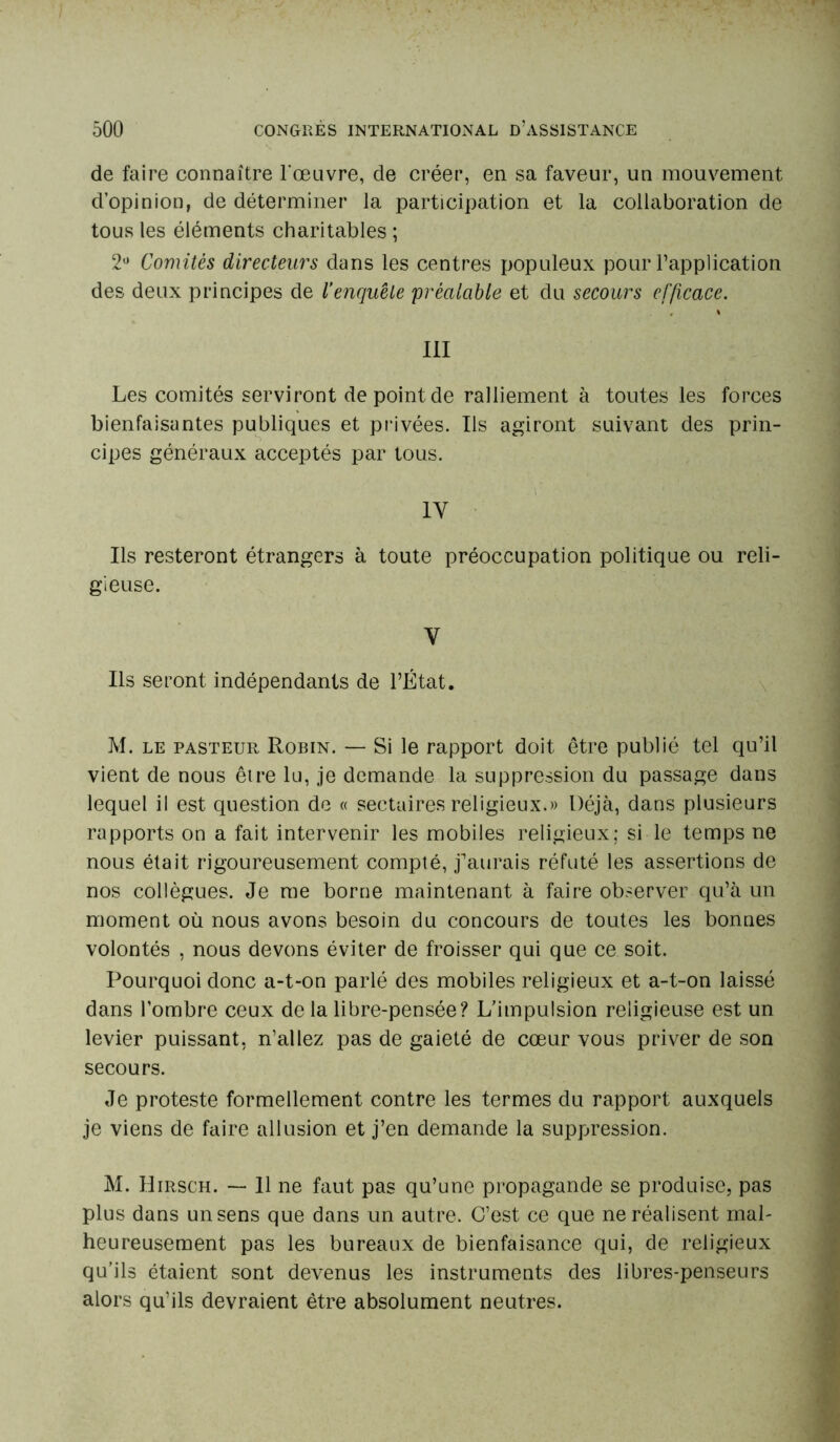 de faire connaître l'œuvre, de créer, en sa faveur, un mouvement d’opinion, de déterminer la participation et la collaboration de tous les éléments charitables ; 2° Comités directeurs dans les centres populeux pour l’application des deux principes de Venquête 'préalable et du secours efficace. III Les comités serviront de point de ralliement à toutes les forces bienfaisantes publiques et privées. Ils agiront suivant des prin- cipes généraux acceptés par tous. 1Y Ils resteront étrangers à toute préoccupation politique ou reli- gieuse. V Ils seront indépendants de l’État. M. le pasteur Robin. — Si le rapport doit être publié tel qu’il vient de nous être lu, je demande la suppression du passage dans lequel il est question de « sectaires religieux.» Déjà, dans plusieurs rapports on a fait intervenir les mobiles religieux; si le temps ne nous était rigoureusement compté, j’aurais réfuté les assertions de nos collègues. Je me borne maintenant à faire observer qu’à un moment où nous avons besoin du concours de toutes les bonnes volontés , nous devons éviter de froisser qui que ce soit. Pourquoi donc a-t-on parlé des mobiles religieux et a-t-on laissé dans l’ombre ceux de la libre-pensée? L’impulsion religieuse est un levier puissant, n’allez pas de gaieté de cœur vous priver de son secours. Je proteste formellement contre les termes du rapport auxquels je viens de faire allusion et j’en demande la suppression. M. Hirsch. — 11 ne faut pas qu’une propagande se produise, pas plus dans un sens que dans un autre. C’est ce que ne réalisent mal- heureusement pas les bureaux de bienfaisance qui, de religieux qu’ils étaient sont devenus les instruments des libres-penseurs alors qu’ils devraient être absolument neutres.