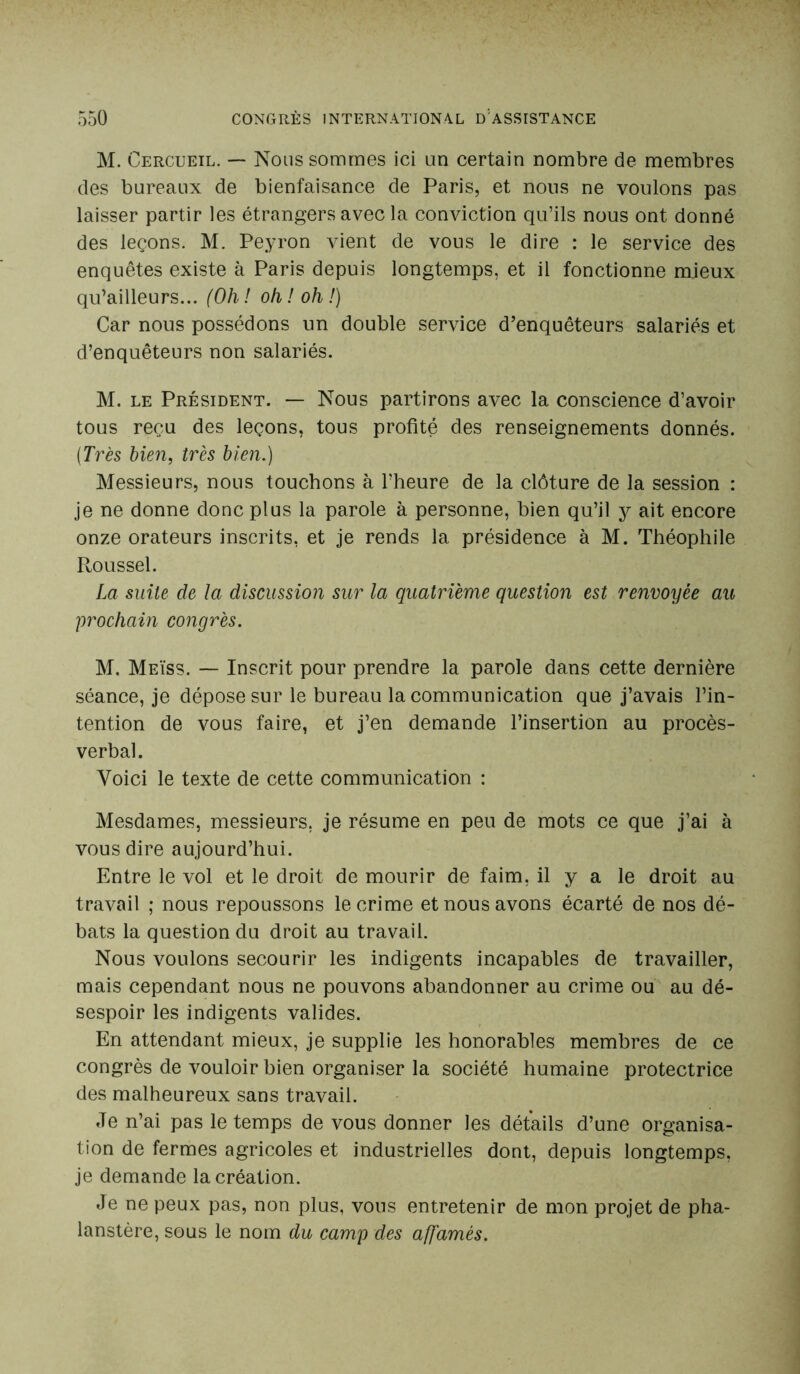 M. Cercueil. — Nous sommes ici un certain nombre de membres des bureaux de bienfaisance de Paris, et nous ne voulons pas laisser partir les étrangers avec la conviction qu’ils nous ont donné des leçons. M. Peyron vient de vous le dire : le service des enquêtes existe à Paris depuis longtemps, et il fonctionne mieux qu’ailleurs... (Oh ! oh ! oh !) Car nous possédons un double service d’enquêteurs salariés et d’enquêteurs non salariés. M. le Président. — Nous partirons avec la conscience d’avoir tous reçu des leçons, tous profité des renseignements donnés. (Très bien, très bien.) Messieurs, nous touchons à l’heure de la clôture de la session : je ne donne donc plus la parole à personne, bien qu’il y ait encore onze orateurs inscrits, et je rends la présidence à M. Théophile Roussel. La suite de la discussion sur la quatrième question est renvoyée au prochain congrès. M. Meïss. — Inscrit pour prendre la parole dans cette dernière séance, je dépose sur le bureau la communication que j’avais l’in- tention de vous faire, et j’en demande l’insertion au procès- verbal. Yoici le texte de cette communication : Mesdames, messieurs, je résume en peu de mots ce que j’ai à vous dire aujourd’hui. Entre le vol et le droit de mourir de faim, il y a le droit au travail ; nous repoussons le crime et nous avons écarté de nos dé- bats la question du droit au travail. Nous voulons secourir les indigents incapables de travailler, mais cependant nous ne pouvons abandonner au crime ou au dé- sespoir les indigents valides. En attendant mieux, je supplie les honorables membres de ce congrès de vouloir bien organiser la société humaine protectrice des malheureux sans travail. Je n’ai pas le temps de vous donner les détails d’une organisa- tion de fermes agricoles et industrielles dont, depuis longtemps, je demande la création. Je ne peux pas, non plus, vous entretenir de mon projet de pha- lanstère, sous le nom du camp des affamés.