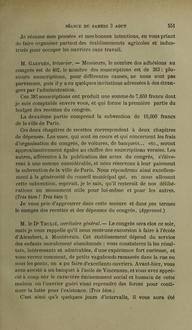 Je résume mes pensées et mesbonnes intentions, en vous priant de faire organiser partout des établissements agricoles et indus- triels pour occuper les ouvriers sans travail. M. Gaufres, trésorier. — Messieurs, le nombre des adhésions au congrès est de 402, le nombre des souscriptions est de 383 : plu- sieurs souscriptions, pour différentes causes, ne nous sont pas parvenues, puis il y a eu quelques invitations adressées à des étran- gers par l’administration. Ces 383 souscriptions ont produit une somme de 7,660 francs dont je suis comptable envers vous, et qui forme la première partie du budget des recettes du congrès. La deuxième partie comprend la subvention de 10,000 francs de la ville de Paris. Ces deux chapitres de recettes correspondent à deux chapitres de dépenses. Les unes, qui sont en cours et qui concernent les frais d’organisation du congrès, de voitures, de banquets... etc., seront approximativement égales au chiffre des souscriptions versées. Les autres, afférentes à la publication des actes du congrès, s’élève- ront à une somme considérable, et nous réservons à leur paiement la subvention de la ville de Paris. Nous répondrons ainsi excellem- ment à la générosité du conseil municipal qui, en nous allouant cette subvention, espérait, je le sais, qu’il resterait de nos délibé- rations un monument utile pour lui-même et pour les autres. (Très bien ! Très bien !) Je vous prie d’approuver dans cette mesure et dans ces termes le compte des recettes et des dépenses du congrès. (Approuvé.) M. le DrTHULiÉ, secrétaire général.— Le congrès sera clos ce soir, mais je vous rappelle qu’il nous reste une excursion à faire à l’école d’Alembert, à Montévrain. Cet établissement dépend du service des enfants moralement abandonnés : vous constaterez là les résul- tats, intéressants et admirables, d’une expérience fort curieuse, et vous verrez comment, de petits vagabonds ramassés dans la rue ou sous les ponts, on a pu faire d’excellents ouvriers. Avant-hier, vous avez assisté à un banquet à l’asile de Vincennes, etvous avez appré- cié à coup sûr le caractère éminemment social et humain de cette maison où l'ouvrier guéri vient reprendre des forces pour conti- nuer la lutte pour l’existence. (Très bien.) C’est ainsi qu’à quelques jours d’intervalle, il vous aura été