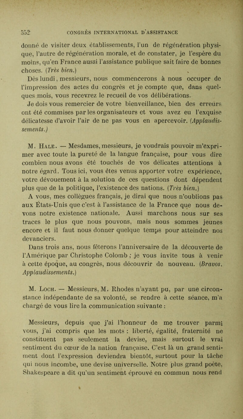 donné de visiter deux établissements, l’un de régénération physi- que, l’autre de régénération morale, et de constater, je l’espère du moins, qu’en France aussi l’assistance publique sait faire de bonnes choses. [Très bien.) Dès lundi, messieurs, nous commencerons à nous occuper de l’impression des actes du congrès et je compte que, dans quel- ques mois, vous recevrez le recueil de vos délibérations. Je dois vous remercier de votre bienveillance, bien des erreurs ont été commises par les organisateurs et vous avez eu l’exquise délicatesse d’avoir l’air de ne pas vous en apercevoir. [Applaudis- sements.) M. Hale. — Mesdames, messieurs, je voudrais pouvoir m’expri- mer avec toute la pureté de la langue française, pour vous dire combien nous avons été touchés de vos délicates attentions à notre égard. Tous ici, vous êtes venus apporter votre expérience, votre dévouement à la solution de ces questions dont dépendent plus que de la politique, l’existence des nations. [Très bien.) A vous, mes collègues français, je dirai que nous n’oublions pas aux États-Unis que c’est à l’assistance de la France que nous de- vons notre existence nationale. Aussi marchons nous sur ses traces le plus que nous pouvons, mais nous sommes jeunes encore et il faut nous donner quelque temps pour atteindre nos devanciers. Dans trois ans, nous fêterons l’anniversaire de la découverte de l’Amérique par Christophe Colomb ; je vous invite tous à venir à cette époque, au congrès, nous découvrir de nouveau. [Bravos. Applaudissements.) M. Loch. — Messieurs, M. Rhodes n’ayant pu, par une circon- stance indépendante de sa volonté, se rendre à cette séance, m’a chargé de vous lire la communication suivante : Messieurs, depuis que j’ai l’honneur de me trouver parmi vous, j’ai compris que les mots : liberté, égalité, fraternité ne constituent pas seulement la devise, mais surtout le vrai sentiment du cœur de la nation française. C’est là un grand senti- ment dont l’expression deviendra bientôt, surtout pour la tâche qui nous incombe, une devise universelle. Notre plus grand poète, Shakespeare a dit qu’un sentiment éprouvé en commun nous rend