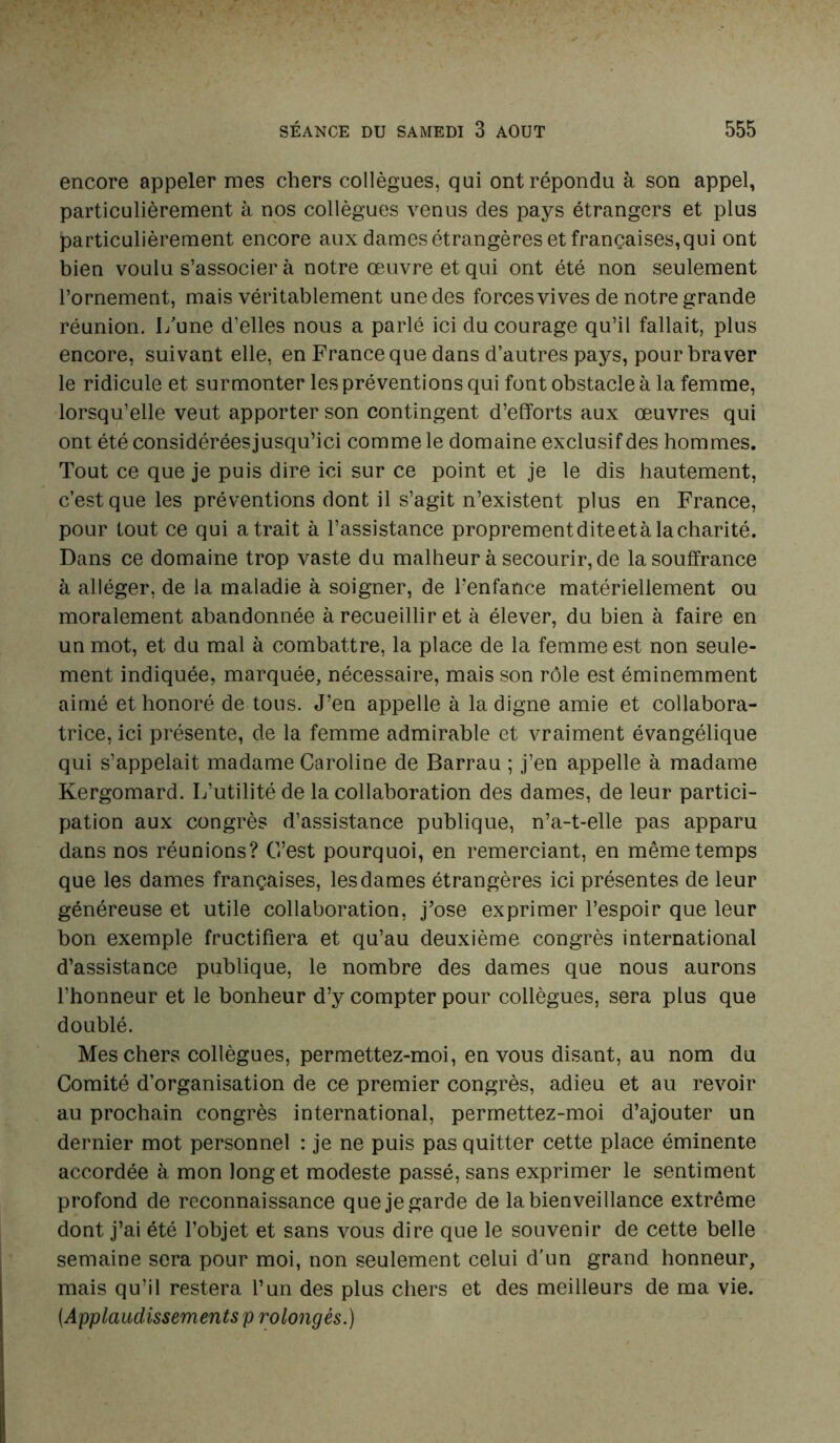 encore appeler mes chers collègues, qui ont répondu à son appel, particulièrement à nos collègues venus des pays étrangers et plus particulièrement encore aux dames étrangères et françaises, qui ont bien voulu s’associer à notre œuvre et qui ont été non seulement l’ornement, mais véritablement une des forces vives de notre grande réunion. I/une d’elles nous a parlé ici du courage qu’il fallait, plus encore, suivant elle, en France que dans d’autres pays, pour braver le ridicule et surmonter les préventions qui font obstacle à la femme, lorsqu’elle veut apporter son contingent d’efforts aux œuvres qui ont été considérées jusqu’ici comme le domaine exclusif des hommes. Tout ce que je puis dire ici sur ce point et je le dis hautement, c’est que les préventions dont il s’agit n’existent plus en France, pour tout ce qui a trait à l’assistance proprement dite et à la charité. Dans ce domaine trop vaste du malheur à secourir, de la souffrance à alléger, de la maladie à soigner, de l’enfance matériellement ou moralement abandonnée à recueillir et à élever, du bien à faire en un mot, et du mal à combattre, la place de la femme est non seule- ment indiquée, marquée, nécessaire, mais son rôle est éminemment aimé et honoré de tous. J’en appelle à la digne amie et collabora- trice, ici présente, de la femme admirable et vraiment évangélique qui s’appelait madame Caroline de Barrau ; j’en appelle à madame Kergomard. L’utilité de la collaboration des dames, de leur partici- pation aux congrès d’assistance publique, n’a-t-elle pas apparu dans nos réunions? C’est pourquoi, en remerciant, en même temps que les dames françaises, les dames étrangères ici présentes de leur généreuse et utile collaboration, j’ose exprimer l’espoir que leur bon exemple fructifiera et qu’au deuxième congrès international d’assistance publique, le nombre des dames que nous aurons l’honneur et le bonheur d’y compter pour collègues, sera plus que doublé. Mes chers collègues, permettez-moi, en vous disant, au nom du Comité d’organisation de ce premier congrès, adieu et au revoir au prochain congrès international, permettez-moi d’ajouter un dernier mot personnel : je ne puis pas quitter cette place éminente accordée à mon long et modeste passé, sans exprimer le sentiment profond de reconnaissance que je garde de la bienveillance extrême dont j’ai été l’objet et sans vous dire que le souvenir de cette belle semaine sera pour moi, non seulement celui d’un grand honneur, mais qu’il restera l’un des plus chers et des meilleurs de ma vie. [Applaudissements p rolongés.)